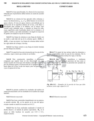 106 REQUISITOS DE REGLAMENTO PARA CONCRETO ESTRUCTURAL (ACI 318S-14) Y COMENTARIO (ACI 318SR-14)
REGLAMENTO COMENTARIO
American Concrete Institute — Copyrighted © Material—www.concrete.org
8
8.4.1.3 En losas preesforzadas, los efectos de las reacciones
inducidas por el preesfuerzo deben tenerse en cuenta de acuerdo
con 5.3.11. 
8.4.1.4 En un sistema de losa apoyado sobre columnas o
muros, las dimensiones 1
c , 2
c y n
 deben basarse en un área de
apoyo efectiva. El área de apoyo efectiva está definida por la
intersección de la superficie inferior de la losa, o del ábaco o
descolgado para cortante si lo hubiera, con el mayor cono
circular recto, pirámide recta, o volumen en forma de cuña,
cuyas superficies estén localizadas dentro de la columna y el
capitel o cartela, y que estén orientadas a un ángulo no mayor de
45 grados con respecto al eje de la columna. 
8.4.1.5 Una franja de columna es una franja de diseño con
un ancho a cada lado del eje de la columna igual a 2
0.25 ó
1
0.25 , el que sea menor. Las franjas de columna deben incluir
las vigas dentro de la franja, si las hay.
8.4.1.6 Una franja central es una franja de diseño limitada
por dos franjas de columna. 
8.4.1.7 Un panel de losa está circunscrito por los ejes de las
columnas, vigas o muros que existan en sus bordes.
R8.4.1.7 Un panel de losa incluye todos los elementos a
flexión comprendidos entre los ejes de las columnas. Por lo
tanto, la franja de columnas incluye las vigas, si las hay.
8.4.1.8 Para construcción monolítica o totalmente
compuesta que soporte losas en dos direcciones, una viga
incluye la parte de la losa que está situada a cada lado de la viga,
por una distancia igual a la proyección de la viga hacia arriba o
hacia abajo de la losa, la que sea mayor, pero no mayor que 4
veces el espesor de la losa.
R8.4.1.8 Para sistemas monolíticos o totalmente
compuestos, las vigas incluyen porciones de losa como si
fueran alas. En la Fig. R8.4.1.8 se presentan dos ejemplos de
la regla de esta sección.
Fig. R8.4.1.8 — Ejemplos de la porción de losa que debe
incluirse con la viga, según 8.4.1.8.
8.4.1.9 Se permite combinar los resultados del análisis de
cargas gravitacionales con los resultados de un análisis de cargas
laterales.
8.4.2 Momento mayorado R8.4.2 Momento mayorado
8.4.2.1 Para losas construidas integralmente con sus apoyos,
se permite calcular u
M en los apoyos en la cara del apoyo,
excepto cuando se analice de acuerdo con 8.4.2.2.
8.4.2.2 Para las losas analizadas empleando el método de
diseño directo o el método de pórtico equivalente, u
M en el
apoyo se debe localizar de acuerdo con 8.10 ó 8.11,
respectivamente.
--`````,`,,`,,`,`,`,,``,`,,,`,,-`-`,,`,,`,`,,`---
 
