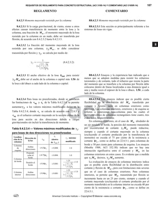 REQUISITOS DE REGLAMENTO PARA CONCRETO ESTRUCTURAL (ACI 318S-14) Y COMENTARIO (ACI 318SR-14) 107
REGLAMENTO COMENTARIO
American Concrete Institute — Copyrighted © Material—www.concrete.org
8
8.4.2.3 Momento mayorado resistido por la columna R8.4.2.3 Momento mayorado resistido por la columna
8.4.2.3.1 Si la carga gravitacional, de viento, sismo u otros
efectos causan transferencia de momento entre la losa y la
columna, una fracción de sc
M , el momento mayorado de la losa
resistido por la columna en un nudo, debe ser transferida por
flexión, de acuerdo con 8.4.2.3.2 hasta 8.4.2.3.5.
R8.4.2.3.1 Esta sección es principalmente referente a los
sistemas de losas sin vigas.
8.4.2.3.2 La fracción del momento mayorado de la losa
resistida por una columna, f sc
M
 , se debe considerar
transmitida por flexión y f
 se calcula por medio de:
1
2
1
2
1
3
f
b
b
 
 
  
 
(8.4.2.3.2)
8.4.2.3.3 El ancho efectivo de la losa slab
b para resistir
f sc
M
 debe ser el ancho de la columna o capitel más 1.5h de
la losa o del ábaco a cada lado de la columna o capitel.
R8.4.2.3.3 Ensayos y la experiencia han indicado que a
menos que se adopten medidas para resistir los esfuerzos
torsionales y de cortante, todo el refuerzo que resista la parte
del momento que se transfiere a la columna por flexión debe
colocarse dentro de líneas localizadas a una distancia igual a
una y media veces el espesor de la losa o ábaco, 1.5h, a cada
lado de la columna.
8.4.2.3.4 Para losas no preesforzadas, donde se satisfacen
las limitaciones de ug
v y t
 de la Tabla 8.4.2.3.4, se permite
aumentar f
 a los valores máximos modificados dados en la
Tabla 8.4.2.3.4, donde c
v se calcula de acuerdo con 22.6.5 y
ug
v es el esfuerzo cortante mayorado en la sección crítica de la
losa para acción en dos direcciones debida a cargas
gravitacionales sin incluir la transferencia de momento.
Tabla 8.4.2.3.4 — Valores máximos modificados de f

para losas de dos direcciones no preesforzadas
Localiza-
ción de la
columna
Dirección de
la luz ug
v
t

(dentro
de slab
b )
f
 máximo
modificado
Columna
de
esquina
Ambas
direcciones
0.5 c
v
  0.004
 1.0
Columna
de borde
Perpendi-
cular al
borde
0.75 c
v
  0.004
 1-0
Paralelo al
borde
0.4 c
v
  0.001
 1
2
1.25
1.0
2
1
3
b
b

 
  
 
Columna
interior
Ambas
direcciones
0.4 c
v
  0.001
 1
2
1.25
1.0
2
1
3
b
b

 
  
 
R8.4.2.3.4 Los ensayos indican que es posible cierta
flexibilidad en la distribución del sc
M transferido por
cortante y flexión, tanto en columnas exteriores como
interiores. Las columnas interiores, exteriores y de esquina se
refieren a conexiones losa-columna para las cuales el
perímetro crítico de columnas rectangulares tiene cuatro, tres
o dos lados, respectivamente.
En columnas exteriores, en el caso de sc
M alrededor de
un eje paralelo al borde, la porción del momento transmitida
por excentricidad de cortante v sc
M
 puede reducirse,
siempre y cuando el cortante mayorado en la columna
(excluyendo el cortante producido por la transferencia de
momento) no exceda el 75 por ciento de la resistencia a
cortante c
v
 , como se define en 22.6.5.1, para columnas de
borde o 50 por ciento para columnas de esquina. Los ensayos
(Moehle 1988; ACI 352.1R) indican que no hay una
interacción significativa entre el cortante y sc
M en las
columnas exteriores en estos casos. Es evidente que a medida
que v sc
M
 decrece, f sc
M
 aumenta.
La evaluación de ensayos de columnas interiores indica
que es posible cierta flexibilidad en la distribución entre
cortante y flexión de sc
M , pero con limitaciones más severas
que en el caso de columnas exteriores. Para columnas
interiores, se permite que sc
M transmitido por flexión se
incremente hasta en un 25 por ciento, siempre y cuando el
cortante mayorado (excluyendo el cortante producido por el
momento transferido) en la columna interior no exceda 40 por
ciento de la resistencia a cortante c
v
 , como se define en
22.6.5.1.
--`````,`,,`,,`,`,`,,``,`,,,`,,-`-`,,`,,`,`,,`---
 