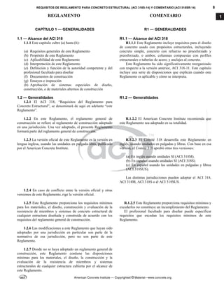 REQUISITOS DE REGLAMENTO PARA CONCRETO ESTRUCTURAL (ACI 318S-14) Y COMENTARIO (ACI 318SR-14) 9
REGLAMENTO COMENTARIO
American Concrete Institute — Copyrighted © Material—www.concrete.org
1
CAPÍTULO 1 — GENERALIDADES
1.1 — Alcance del ACI 318
R1 — GENERALIDADES
R1.1 — Alcance del ACI 318
1.1.1 Este capítulo cubre (a) hasta (h):
(a) Requisitos generales de este Reglamento
(b) Propósito de este Reglamento
(c) Aplicabilidad de este Reglamento
(d) Interpretación de este Reglamento
(e) Definición y función de la autoridad competente y del
profesional facultado para diseñar
(f) Documentos de construcción
(g) Ensayos e inspección
(h) Aprobación de sistemas especiales de diseño,
construcción, o de materiales alternos de construcción
R1.1.1 Este Reglamento incluye requisitos para el diseño
de concreto usado con propósitos estructurales, incluyendo
concreto simple, concreto con refuerzo no preesforzado y
preesforzado, o ambos; columnas compuestas con perfiles
estructurales o tuberías de acero; y anclajes al concreto.
Este Reglamento ha sido significativamente reorganizado
con respecto a la versión anterior, ACI 318-11. Este capítulo
incluye una serie de disposiciones que explican cuando este
Reglamento es aplicable y cómo se interpreta.
1.2 — Generalidades R1.2 — Generalidades
1.2.1 El ACI 318, “Requisitos del Reglamento para
Concreto Estructural”, se denominará de aquí en adelante “este
Reglamento”.
1.2.2 En este Reglamento, el reglamento general de
construcción se refiere al reglamento de construcción adoptado
en una jurisdicción. Una vez adoptado, el presente Reglamento
formará parte del reglamento general de construcción.
R.1.2.2 El American Concrete Institute recomienda que
este Reglamento sea adoptado en su totalidad.
1.2.3 La versión oficial de este Reglamento es la versión en
lengua inglesa, usando las unidades en pulgada-libra, publicado
por el American Concrete Institute.
R.1.2.3 El Comité 318 desarrolla este Reglamento en
inglés, usando unidades en pulgadas y libras. Con base en esa
versión, el Comité 318 aprobó otras tres versiones:
(a) En inglés usando unidades SI (ACI 318M).
(b) En español usando unidades SI (ACI 318S).
(c) En español usando las unidades en pulgadas y libras
(ACI 318SUS).
Las distintas jurisdicciones pueden adoptar el ACI 318,
ACI 318M, ACI 318S o el ACI 318SUS.
1.2.4 En caso de conflicto entre la versión oficial y otras
versiones de este Reglamento, rige la versión oficial.
1.2.5 Este Reglamento proporciona los requisitos mínimos
para los materiales, el diseño, construcción y evaluación de la
resistencia de miembros y sistemas de concreto estructural de
cualquier estructura diseñada y construida de acuerdo con los
requisitos del reglamento general de construcción.
R.1.2.5 Este Reglamento proporciona requisitos mínimos y
excederlos no constituye un incumplimiento del Reglamento.
El profesional facultado para diseñar puede especificar
requisitos que excedan los requisitos mínimos de este
Reglamento.
1.2.6 Las modificaciones a este Reglamento que hayan sido
adoptadas por una jurisdicción en particular son parte de la
normativa de esa jurisdicción, pero no son parte de este
Reglamento.
1.2.7 Donde no se haya adoptado un reglamento general de
construcción, este Reglamento contiene las disposiciones
mínimas para los materiales, el diseño, la construcción y la
evaluación de la resistencia de miembros y sistemas
estructurales de cualquier estructura cubierta por el alcance de
este Reglamento.
--`````,`,,`,,`,`,`,,``,`,,,`,,-`-`,,`,,`,`,,`---
 