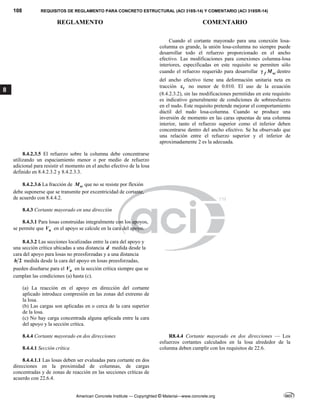 108 REQUISITOS DE REGLAMENTO PARA CONCRETO ESTRUCTURAL (ACI 318S-14) Y COMENTARIO (ACI 318SR-14)
REGLAMENTO COMENTARIO
American Concrete Institute — Copyrighted © Material—www.concrete.org
8
Cuando el cortante mayorado para una conexión losa-
columna es grande, la unión losa-columna no siempre puede
desarrollar todo el refuerzo proporcionado en el ancho
efectivo. Las modificaciones para conexiones columna-losa
interiores, especificadas en este requisito se permiten sólo
cuando el refuerzo requerido para desarrollar f sc
M
 dentro
del ancho efectivo tiene una deformación unitaria neta en
tracción t
 no menor de 0.010. El uso de la ecuación
(8.4.2.3.2), sin las modificaciones permitidas en este requisito
es indicativo generalmente de condiciones de sobreesfuerzo
en el nudo. Este requisito pretende mejorar el comportamiento
dúctil del nudo losa-columna. Cuando se produce una
inversión de momento en las caras opuestas de una columna
interior, tanto el refuerzo superior como el inferior deben
concentrarse dentro del ancho efectivo. Se ha observado que
una relación entre el refuerzo superior y el inferior de
aproximadamente 2 es la adecuada.
8.4.2.3.5 El refuerzo sobre la columna debe concentrarse
utilizando un espaciamiento menor o por medio de refuerzo
adicional para resistir el momento en el ancho efectivo de la losa
definido en 8.4.2.3.2 y 8.4.2.3.3.
8.4.2.3.6 La fracción de sc
M que no se resiste por flexión
debe suponerse que se transmite por excentricidad de cortante,
de acuerdo con 8.4.4.2.
8.4.3 Cortante mayorado en una dirección
8.4.3.1 Para losas construidas integralmente con los apoyos,
se permite que u
V en el apoyo se calcule en la cara del apoyo.
8.4.3.2 Las secciones localizadas entre la cara del apoyo y
una sección crítica ubicadas a una distancia d medida desde la
cara del apoyo para losas no preesforzadas y a una distancia
2
h medida desde la cara del apoyo en losas preesforzadas,
pueden diseñarse para el u
V en la sección crítica siempre que se
cumplan las condiciones (a) hasta (c).
(a) La reacción en el apoyo en dirección del cortante
aplicado introduce compresión en las zonas del extremo de
la losa.
(b) Las cargas son aplicadas en o cerca de la cara superior
de la losa.
(c) No hay carga concentrada alguna aplicada entre la cara
del apoyo y la sección crítica.
8.4.4 Cortante mayorado en dos direcciones
8.4.4.1 Sección crítica
R8.4.4 Cortante mayorado en dos direcciones — Los
esfuerzos cortantes calculados en la losa alrededor de la
columna deben cumplir con los requisitos de 22.6.
8.4.4.1.1 Las losas deben ser evaluadas para cortante en dos
direcciones en la proximidad de columnas, de cargas
concentradas y de zonas de reacción en las secciones críticas de
acuerdo con 22.6.4.
 
