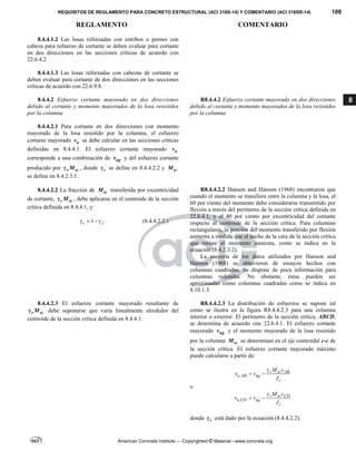 REQUISITOS DE REGLAMENTO PARA CONCRETO ESTRUCTURAL (ACI 318S-14) Y COMENTARIO (ACI 318SR-14) 109
REGLAMENTO COMENTARIO
American Concrete Institute — Copyrighted © Material—www.concrete.org
8
8.4.4.1.2 Las losas reforzadas con estribos o pernos con
cabeza para refuerzo de cortante se deben evaluar para cortante
en dos direcciones en las secciones críticas de acuerdo con
22.6.4.2.
8.4.4.1.3 Las losas reforzadas con cabezas de cortante se
deben evaluar para cortante de dos direcciones en las secciones
críticas de acuerdo con 22.6.9.8.
8.4.4.2 Esfuerzo cortante mayorado en dos direcciones
debido al cortante y momento mayorados de la losa resistidos
por la columna
R8.4.4.2 Esfuerzo cortante mayorado en dos direcciones
debido al cortante y momento mayorados de la losa resistidos
por la columna
8.4.4.2.1 Para cortante en dos direcciones con momento
mayorado de la losa resistido por la columna, el esfuerzo
cortante mayorado u
v se debe calcular en las secciones críticas
definidas en 8.4.4.1. El esfuerzo cortante mayorado u
v
corresponde a una combinación de ug
v y del esfuerzo cortante
producido por v sc
M
 , donde v
 se define en 8.4.4.2.2 y sc
M
se define en 8.4.2.3.1.
8.4.4.2.2 La fracción de sc
M transferida por excentricidad
de cortante, v sc
M
 , debe aplicarse en el centroide de la sección
crítica definida en 8.4.4.1, y:
1
v f
    (8.4.4.2.2.)
R8.4.4.2.2 Hanson and Hanson (1968) encontraron que
cuando el momento se transfiere entre la columna y la losa, el
60 por ciento del momento debe considerarse transmitido por
flexión a través del perímetro de la sección crítica definida en
22.6.4.1, y el 40 por ciento por excentricidad del cortante
respecto al centroide de la sección crítica. Para columnas
rectangulares, la porción del momento transferido por flexión
aumenta a medida que el ancho de la cara de la sección crítica
que resiste el momento aumenta, como se indica en la
ecuación (8.4.2.3.2).
La mayoría de los datos utilizados por Hanson and
Hanson (1968) se obtuvieron de ensayos hechos con
columnas cuadradas. Se dispone de poca información para
columnas redondas. No obstante, éstas pueden ser
aproximadas como columnas cuadradas como se indica en
8.10.1.3.
8.4.4.2.3 El esfuerzo cortante mayorado resultante de
v sc
M
 debe suponerse que varía linealmente alrededor del
centroide de la sección crítica definida en 8.4.4.1.
R8.4.4.2.3 La distribución de esfuerzos se supone tal
como se ilustra en la figura R8.4.4.2.3 para una columna
interior o exterior. El perímetro de la sección crítica, ABCD,
se determina de acuerdo con 22.6.4.1. El esfuerzo cortante
mayorado ug
v y el momento mayorado de la losa resistido
por la columna sc
M se determinan en el eje centroidal c-c de
la sección crítica. El esfuerzo cortante mayorado máximo
puede calcularse a partir de:
,
v sc AB
u AB ug
c
M c
v v
J

 
o
,
v sc CD
u CD ug
c
M c
v v
J

 
donde v
 está dado por la ecuación (8.4.4.2.2).
 
