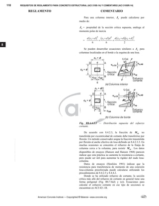 110 REQUISITOS DE REGLAMENTO PARA CONCRETO ESTRUCTURAL (ACI 318S-14) Y COMENTARIO (ACI 318SR-14)
REGLAMENTO COMENTARIO
American Concrete Institute — Copyrighted © Material—www.concrete.org
8
Para una columna interior, c
J puede calcularse por
medio de:
c
J = propiedad de la sección crítica supuesta, análoga al
momento polar de inercia
=
      
3 2
3
1 1 2 1
6 6 2
d c d c d d d c d c d
   
 
Se pueden desarrollar ecuaciones similares a c
J para
columnas localizadas en el borde o la esquina de una losa.
Fig. R8.4.4.2.3 — Distribución supuesta del esfuerzo
cortante.
De acuerdo con 8.4.2.3, la fracción de sc
M no
transferida por excentricidad de cortante debe transferirse por
flexión. Un método conservador asigna la fracción transmitida
por flexión al ancho efectivo de losa definido en 8.4.2.3.3. En
muchas ocasiones se concentra el refuerzo de la franja de
columna cerca a la columna, para resistir sc
M . Los datos
disponibles de ensayos (Hanson and Hanson 1968) parecen
indicar que esta práctica no aumenta la resistencia a cortante,
pero puede ser útil para aumentar la rigidez del nudo losa-
columna.
Datos de ensayos (Hawkins 1981) indican que la
resistencia para transferencia de momento de una conexión
losa-columna preesforzada puede calcularse utilizando los
procedimientos de 8.4.2.3 y 8.4.4.2.
Donde se ha utilizado refuerzo de cortante, la sección
crítica más allá del refuerzo de cortante en general tiene una
forma poligonal (Fig. R8.7.6(d) y (e)). Ecuaciones para
calcular el esfuerzo cortante en ese tipo de secciones se
encuentran en ACI 421.1R.
--`````,`,,`,,`,`,`,,``,`,,,`,,-`-`,,`,,`,`,,`---
 