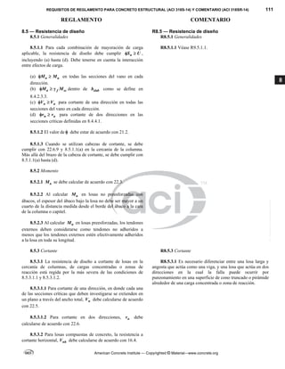 REQUISITOS DE REGLAMENTO PARA CONCRETO ESTRUCTURAL (ACI 318S-14) Y COMENTARIO (ACI 318SR-14) 111
REGLAMENTO COMENTARIO
American Concrete Institute — Copyrighted © Material—www.concrete.org
8
8.5 — Resistencia de diseño R8.5 — Resistencia de diseño
8.5.1 Generalidades R8.5.1 Generalidades
8.5.1.1 Para cada combinación de mayoración de carga
aplicable, la resistencia de diseño debe cumplir n
S U
  ,
incluyendo (a) hasta (d). Debe tenerse en cuenta la interacción
entre efectos de carga.
(a) n u
M M
  en todas las secciones del vano en cada
dirección.
(b) n f sc
M M
   dentro de slab
b como se define en
8.4.2.3.3.
(c) n u
V V
  para cortante de una dirección en todas las
secciones del vano en cada dirección.
(d) n u
v v
  para cortante de dos direcciones en las
secciones críticas definidas en 8.4.4.1.
R8.5.1.1 Véase R9.5.1.1.
8.5.1.2 El valor de  debe estar de acuerdo con 21.2.
8.5.1.3 Cuando se utilizan cabezas de cortante, se debe
cumplir con 22.6.9 y 8.5.1.1(a) en la cercanía de la columna.
Más allá del brazo de la cabeza de cortante, se debe cumplir con
8.5.1.1(a) hasta (d).
8.5.2 Momento
8.5.2.1 n
M se debe calcular de acuerdo con 22.3.
8.5.2.2 Al calcular n
M en losas no preesforzadas con
ábacos, el espesor del ábaco bajo la losa no debe ser mayor a un
cuarto de la distancia medida desde el borde del ábaco a la cara
de la columna o capitel.
8.5.2.3 Al calcular n
M en losas preesforzadas, los tendones
externos deben considerarse como tendones no adheridos a
menos que los tendones externos estén efectivamente adheridos
a la losa en toda su longitud.
8.5.3 Cortante R8.5.3 Cortante
8.5.3.1 La resistencia de diseño a cortante de losas en la
cercanía de columnas, de cargas concentradas o zonas de
reacción está regida por la más severa de las condiciones de
8.5.3.1.1 y 8.5.3.1.2.
8.5.3.1.1 Para cortante de una dirección, en donde cada una
de las secciones críticas que deben investigarse se extienden en
un plano a través del ancho total, n
V debe calcularse de acuerdo
con 22.5.
R8.5.3.1 Es necesario diferenciar entre una losa larga y
angosta que actúa como una viga, y una losa que actúa en dos
direcciones en la cual la falla puede ocurrir por
punzonamiento en una superficie de cono truncado o pirámide
alrededor de una carga concentrada o zona de reacción.
8.5.3.1.2 Para cortante en dos direcciones, n
v debe
calcularse de acuerdo con 22.6.
8.5.3.2 Para losas compuestas de concreto, la resistencia a
cortante horizontal, nh
V debe calcularse de acuerdo con 16.4.
--`````,`,,`,,`,`,`,,``,`,,,`,,-`-`,,`,,`,`,,`---
 