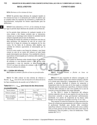 112 REQUISITOS DE REGLAMENTO PARA CONCRETO ESTRUCTURAL (ACI 318S-14) Y COMENTARIO (ACI 318SR-14)
REGLAMENTO COMENTARIO
American Concrete Institute — Copyrighted © Material—www.concrete.org
8
8.5.4 Aberturas en los sistemas de losas
8.5.4.1 Se permite dejar aberturas de cualquier tamaño en
los sistemas de losas si se demuestra por medio de análisis que
se cumplen todos los requisitos de resistencia y condiciones de
funcionamiento, incluyendo los límites especificados para las
deflexiones.
8.5.4.2 Como alternativa a 8.5.4.1, en los sistemas de losas
sin vigas se permite dejar aberturas de acuerdo con (a) hasta (d).
(a) Se permite dejar aberturas de cualquier tamaño en la
zona común a dos franjas centrales que se intersecten,
siempre que se mantenga como mínimo la cantidad total de
refuerzo requerido para la losa sin aberturas.
(b) Donde dos franjas de columna se intersecten esta área no
debe perforarse con aberturas de más de un octavo del
ancho de la franja de columna de cualquiera de los dos
vanos. En los lados de la abertura, debe añadirse una
cantidad de refuerzo equivalente al interrumpido por la
abertura.
(c) En la zona común a una franja de columna y una franja
central no más de un cuarto del refuerzo en cada franja
puede interrumpirse por aberturas. Una cantidad de refuerzo
equivalente al interrumpido por la abertura debe añadirse en
los lados de ésta.
(d) Cuando las aberturas están situadas dentro de las franjas
de columna o a una distancia menor a 10h de una carga
concentrada o zona de reacción, se debe cumplir con
22.6.4.3 en losas sin cabezas de cortante o con 22.6.9.9 en
losas con cabezas de cortante.
8.6 — Límites del refuerzo R8.6 — Límites del refuerzo
8.6.1 Refuerzo mínimo a flexión en losas no preesforzadas R8.6.1 Refuerzo mínimo a flexión en losas no
preesforzadas
8.6.1.1 Se debe colocar un área mínima de refuerzo a
flexión, ,min
s
A cerca de la cara en tracción en la dirección de la
luz bajo consideración de acuerdo con la Tabla 8.6.1.1.
Tabla 8.6.1.1 — ,min
s
A para losas de dos direcciones
no preesforzadas
Tipo de refuerzo y
f , MPa ,min
s
A , mm2
Refuerzo corrugado < 420 MPa 0.0020 g
A
Barras corrugadas o
refuerzo de alambre
electrosoldado
≥ 420 MPa Mayor de:
0.0018 420
g
y
A
f

0.0014 g
A
R8.6.1.1 El área requerida de refuerzo corrugado o de
alambre electrosoldado usada como refuerzo mínimo a flexión
es la misma para retracción y temperatura de 24.4.3.2. Aun
cuando se permite distribuir el refuerzo de retracción y
temperatura entre las dos caras de la losa según se considere
adecuado para las condiciones específicas, el refuerzo mínimo
a flexión debe colocarse lo más cerca posible de la cara de
concreto en tracción debida a las cargas aplicadas.
La Fig. R8.6.1.1 ilustra la disposición del refuerzo
mínimo requerido cerca de la cara superior de una losa en dos
direcciones sometida a carga gravitacional uniformemente
distribuida. Los puntos de suspensión de las barras están
basados en los requisitos mostrados en la Fig. 8.7.4.1.3(a).
Para mejorar el control de fisuración y para intersectar las
fisuras de cortante por punzonamiento con refuerzo a tracción,
el profesional facultado para diseñar debe considerar
especificar refuerzo continuo en cada dirección cerca a ambas
caras en losas gruesas en dos direcciones tales como losas de
transferencia, losas de podios y losas de fundaciones. Véase
también R8.7.4.1.3.
 
