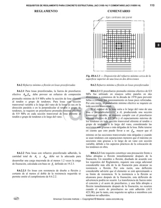 REQUISITOS DE REGLAMENTO PARA CONCRETO ESTRUCTURAL (ACI 318S-14) Y COMENTARIO (ACI 318SR-14) 113
REGLAMENTO COMENTARIO
American Concrete Institute — Copyrighted © Material—www.concrete.org
8
Fig. R8.6.1.1 — Disposición del refuerzo mínimo cerca de la
superficie superior de una losa en dos direcciones
8.6.2 Refuerzo mínimo a flexión en losas preesforzadas 8.6.2 Refuerzo mínimo a flexión en losas preesforzadas
8.6.2.1 Para losas preesforzadas, la fuerza de preesfuerzo
efectiva ps se
A f debe proveer un esfuerzo de compresión
promedio mínimo de 0.9 MPa sobre la sección de losa aferente
al tendón o grupo de tendones. Para losas con sección
transversal variable a lo largo del vano de la losas ya sea en la
dirección paralela o en la perpendicular al tendón o grupo de
tendones, se requiere un preesfuerzo promedio mínimo efectivo
de 0.9 MPa en cada sección transversal de losa aferente al
tendón o grupo de tendones a lo largo del vano.
R8.6.2.1 El preesfuerzo promedio mínimo efectivo de 0.9
MPa fue utilizado en ensayos sobre paneles en dos
direcciones a comienzos de la década de 1970 para prevenir
fallas a cortante por punzonamiento en losas poco reforzadas.
Por esta razón, el preesfuerzo mínimo efectivo se requiere en
toda sección transversal.
Si el espesor de la losa varía a lo largo del vano de una
losa o perpendicularmente a él, produciendo una sección
transversal variable, se requiere cumplir con el preesfuerzo
mínimo efectivo de 0.9 MPa y el espaciamiento máximo de
los tendones en toda sección transversal aferente al tendón o
grupo de tendones a lo largo del vano, considerando las
secciones más gruesas o más delgadas de la losa. Debe tenerse
en cuenta que esto puede llevar a un pc
f mayor que el
mínimo en las secciones transversales más delgadas o cuando
se usan tendones con separaciones menores que el máximo en
secciones más gruesas a lo largo de un vano con sección
variable, debido a los aspectos prácticos de la colocación de
los tendones en obra.
8.6.2.2 Para losas con refuerzo preesforzado adherido, la
cantidad total de s
A y ps
A debe ser la adecuada para
desarrollar una carga mayorada de al menos 1.2 veces la carga
de fisuración, calculada con base en r
f definido en 19.2.3.
8.6.2.2.1 En losas con resistencia de diseño a flexión y
cortante de al menos el doble de la resistencia requerida se
permite omitir el cumplimiento de 8.6.2.2.
R8.6.2.2 Este requisito constituye una precaución frente a
fallas abruptas a flexión inmediatamente después de la
fisuración. Un miembro a flexión, diseñado de acuerdo con
los requisitos del Reglamento, requiere una carga adicional
considerable más allá de la de fisuración para alcanzar su
resistencia a flexión. Por esta razón, una deflexión
considerable advierte que el elemento se está aproximando a
su límite de resistencia. Si la resistencia a la flexión se
alcanzara poco después de la fisuración, esta deflexión de
advertencia podría no ocurrir. La transferencia de fuerza entre
el concreto y el acero de preesfuerzo, y una falla abrupta a
flexión inmediatamente después de la fisuración, no ocurren
cuando el acero de preesfuerzo no está adherido (ACI
423.3R); por lo tanto, este requisito no aplica a miembros con
tendones no adheridos.
--`````,`,,`,,`,`,`,,``,`,,,`,,-`-`,,`,,`,`,,`---
 