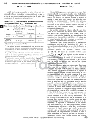 114 REQUISITOS DE REGLAMENTO PARA CONCRETO ESTRUCTURAL (ACI 318S-14) Y COMENTARIO (ACI 318SR-14)
REGLAMENTO COMENTARIO
American Concrete Institute — Copyrighted © Material—www.concrete.org
8
8.6.2.3 En losas preesforzadas, se debe colocar un área
mínima de refuerzo longitudinal corrugado adherido, ,min
s
A en
la zona de tracción precomprimida en la dirección de la luz bajo
consideración de acuerdo con la Tabla 8.6.2.3.
Tabla 8.6.2.3 — Área mínima de refuerzo longitudinal
corrugado adherido, ,min
s
A , en losas en dos
direcciones con tendones adheridos y no adheridos
Zona
t
f calculado después
de considerar todas las
pérdidas, MPa
,min
s
A , mm2
Momento
positivo
0.17
t c
f f 
 No se requiere (a)
0.17 0.5
c t c
f f f
 
 
0.5
c
y
N
f
(b)[1], [2], [4]
Momento
negativo en
la columna
0.5
t c
f f 
 0.00075 cf
A (c)[3], [4]
[1]
El valor de y
f no debe exceder 420 MPa.
[2]
c
N es la fuerza de tracción resultante que actúa sobre la porción de la
sección transversal de concreto que se encuentra sometida a los esfuerzos de
tracción debido a los efectos combinados de las cargas de servicio y el
preesfuerzo efectivo.
[3]
cf
A es la mayor área de la sección transversal bruta de las franjas viga-
losa en los dos pórticos equivalentes ortogonales que se intersectan en una
columna en una losa en dos direcciones.
[4]
Para losas con tendones adheridos, se puede reducir ,min
s
A en una
cantidad igual al área de refuerzo preesforzado adherido localizado dentro
del área utilizada para calcular c
N para momento positivo, o dentro del
ancho de losa definido en 8.7.5.3(a) para momento negativo.
R8.6.2.3 El Reglamento requiere que se coloque algún
refuerzo adherido en losas preesforzadas con el fin de limitar
el ancho y separación de las fisuras para cargas de servicio
cuando los esfuerzos de tracción exceden el módulo de
ruptura y, para losas con tendones no adheridos, para
garantizar un comportamiento a flexión para resistencia
nominal y no un comportamiento como arco atirantado. La
colocación de un refuerzo mínimo adherido, tal como se
especifica en este requisito, ayuda a garantizar un
comportamiento adecuado.
La cantidad mínima de refuerzo adherido para losas
planas en dos direcciones está basada en los informes del
Joint ACI-ASCE Committee 423 (1958) y ACI 423.3R. Las
investigaciones limitadas disponible para losas planas en dos
direcciones con ábacos (Odello and Mehta 1967) indican que
el comportamiento de estos sistemas en particular es
semejante al comportamiento de placas planas.
Para cargas y luces usuales, los ensayos de placas planas
resumidos en Joint ACI-ASCE Committee 423 (1958) y la
experiencia acumulada desde que se adoptó el Reglamento de
1963, indican un comportamiento satisfactorio en zonas de
momentos positivo sin refuerzo adherido donde
0.17
t c
f f 
 . En zonas de momento positivo, donde
0.17 0.5
c t c
f f f
 
  , se requiere un área mínima de
refuerzo adherido capaz de resistir c
N de acuerdo con la
ecuación (8.6.2.3(b)). La fuerza de tracción c
N se calcula al
nivel de cargas de servicio con base en una sección
homogénea no fisurada.
Las investigaciones sobre losas planas en dos direcciones,
postensadas con tendones no adheridos (Joint ACI-ASCE
Committee 423 1958, 1974; ACI 423.3R; Odello and Mehta
1967) muestran que el refuerzo adherido en las regiones de
momento negativo, diseñado con base en una cuantía de 0.075
por ciento calculada sobre la sección transversal de la franja
losa-viga, proporciona suficiente ductilidad y reduce la
separación y ancho de fisuras. La misma área de refuerzo
adherido se requiere en losas tanto con tendones adheridos
como no adheridos. El área mínima de refuerzo adherido
requerida por la ecuación (8.6.2.3(c)) corresponde a un área
mínima independiente del grado del acero o de la resistencia a
la fluencia de diseño. Para tener en cuenta vanos aferentes
adyacentes diferentes, la ecuación se incluye con base en un
pórtico equivalente como se define en 8.11.2 y se muestra en
la Fig. R8.11.2. Para paneles de losa rectangulares, esta
ecuación es conservadora por estar basada en la mayor
sección transversal de la franja losa-viga perteneciente a uno
de los dos pórticos equivalentes que se intersectan en la
columna. Esto asegura que la cuantía mínima de acero
recomendada por las investigaciones se coloque en las dos
direcciones. Es importante la concentración de este refuerzo
en la parte superior de la losa, directamente sobre la columna
e inmediatamente adyacente a ella. Las investigaciones
demuestran de igual manera, que donde se presentan
esfuerzos bajos de tracción al nivel de cargas de servicio, se
logra también, un comportamiento satisfactorio al nivel de
cargas mayoradas sin refuerzo adherido. Sin embargo, el
Reglamento requiere una cantidad mínima de refuerzo
 