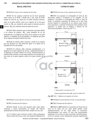 116 REQUISITOS DE REGLAMENTO PARA CONCRETO ESTRUCTURAL (ACI 318S-14) Y COMENTARIO (ACI 318SR-14)
REGLAMENTO COMENTARIO
American Concrete Institute — Copyrighted © Material—www.concrete.org
8
8.7.3 Restricciones en las esquinas de las losas R8.7.3 Restricciones en las esquinas de las losas
8.7.3.1 En las esquinas exteriores de las losas apoyadas
sobre muros en el borde o donde una o más vigas de borde
tengan un valor de f
 mayor de 1.0, debe colocarse refuerzo,
tanto en la parte inferior como en la superior de la losa para
resistir un u
M por unidad de ancho igual al momento positivo
máximo u
M por unidad de ancho del panel de la losa.
8.7.3.1.1 Debe suponerse que el momento mayorado debido
a los efectos de esquina, u
M , actúa alrededor de un eje
perpendicular a la diagonal que parte de la esquina en la parte
superior, y alrededor de un eje paralelo a la diagonal que parte
de la esquina en la parte inferior de la losa.
8.7.3.1.2 El refuerzo debe colocarse a partir de la esquina
por una distancia en cada dirección igual a un quinto de la
longitud de la luz más grande.
8.7.3.1.3 El refuerzo debe colocarse paralelamente a la
diagonal en la parte superior de la losa, y perpendicularmente a
la diagonal en la parte inferior de la losa. Alternativamente, el
refuerzo debe colocarse en dos capas paralelas a los bordes de la
losa tanto en la parte superior como en la parte inferior de la
losa.
R8.7.3.1 Las esquinas no restringidas de losas de dos
direcciones tienden a levantarse al ser cargadas. Si esta
tendencia a levantarse es restringida por muros o vigas de
borde, se producen momentos de flexión en la losa. Esta
sección requiere la colocación de un refuerzo para resistir
estos momentos y controlar la fisuración. Para satisfacer estos
requisitos, se puede usar el refuerzo a flexión de las
direcciones principales. Véase Fig. R8.7.3.1.
Fig. R8.7.3.1 — Refuerzo de esquina en la losa
8.7.4 Refuerzo para flexión en losas no preesforzadas R8.7.4 Refuerzo para flexión en losas no preesforzadas
8.7.4.1 Terminación del refuerzo R8.7.4.1 Terminación del refuerzo
8.7.4.1.1 Donde la losa esté apoyada sobre vigas dintel,
columnas o muros perimetrales, el anclaje del refuerzo
perpendicular al borde discontinuo debe cumplir con (a) y (b).
(a) El refuerzo para momento positivo debe prolongarse
hasta el borde de la losa y tener una longitud embebida recta
R8.7.4.1.1 y R.8.7.4.1.2 Los momentos de flexión de las
losas en la unión con las vigas dintel pueden variar
significativamente. Si las vigas dintel se construyen
monolíticamente con muros, la losa está prácticamente
empotrada. Si no existe un muro construido monolíticamente,
la losa se asemeja a estar simplemente apoyada, dependiendo
--`````,`,,`,,`,`,`,,``,`,,,`,,-`-`,,`,,`,`,,`---
 