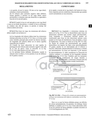 REQUISITOS DE REGLAMENTO PARA CONCRETO ESTRUCTURAL (ACI 318S-14) Y COMENTARIO (ACI 318SR-14) 117
REGLAMENTO COMENTARIO
American Concrete Institute — Copyrighted © Material—www.concrete.org
8
o en gancho, de por lo menos 150 mm en las vigas dintel,
columnas o muros perimetrales.
(b) El refuerzo para momento negativo debe doblarse,
formar ganchos o anclarse en las vigas dintel, muros
perimetrales o columnas, para que desarrolle su capacidad a
tracción en la cara del apoyo.
8.7.4.1.2 Cuando la losa no esté apoyada en una viga dintel
o muro en un borde discontinuo, o cuando la losa se prolongue
en voladizo más allá del apoyo, se permite el anclaje del
refuerzo dentro de la losa.
de la rigidez a torsión de la viga dintel o del borde de la losa.
Estos requisitos prevén condiciones desconocidas que pueden
ocurrir normalmente en una estructura.
8.7.4.1.3 Para losas sin vigas, las extensiones del refuerzo
deben cumplir con (a) hasta (c).
(a) Las longitudes del refuerzo deben tener las extensiones
mínimas prescritas en la Fig. 8.7.4.1.3(a), y si la losa actúa
como miembro principal para resistir las fuerzas laterales,
las longitudes del refuerzo deben ser al menos aquellas
requeridas por el análisis.
(b) Cuando las luces adyacentes no sean iguales, la
prolongación del refuerzo para momento negativo más allá
de la cara de apoyo, como se prescribe en la Fig.
8.7.4.1.3(a), debe basarse en la luz mayor.
(c) Se permiten barras dobladas únicamente cuando la
relación entre la altura y la luz permita el uso de dobleces
de 45 grados o menos.
R.8.7.4.1.3 Las longitudes y extensiones mínimas de
barras de la Fig. 8.7.4.1.3(a) se desarrollaron para losas de
dimensiones normales que resisten cargas gravitacionales.
Estas longitudes y extensiones mínimas pueden ser
insuficientes para losas en dos direcciones gruesas como
pueden ser las losas de transferencia, losas de podios, y losas
de fundaciones. Tal como se ilustra en la Fig. R8.7.4.1.3(b),
las fisuras de cortante por punzonamiento que pueden
desarrollarse con ángulos tan bajos como aproximadamente
20 grados, pueden no ser interceptadas por el refuerzo a
tracción, reduciendo substancialmente la resistencia a cortante
por punzonamiento. En losas con relaciones n h
 menores
de aproximadamente 15, debe considerarse la colocación de
refuerzo continuo o el aumento de las longitudes mínimas
dadas en la Fig. 8.7.4.1.3(a). También, para los momentos
resultantes de la combinación de cargas laterales y
gravitacionales, las longitudes y extensiones mínimas para las
barras de la Fig. 8.7.4.1.3(a) pueden resultar insuficientes.
Fig. R8.7.4.1.3(b) — Fisuras de cortante por punzonamiento
en losas con extensiones del refuerzo consistentes con la Fig.
8.7.4.1(a)
Rara vez se usan las barras dobladas porque son difíciles
de colocar apropiadamente. Se permiten, sin embargo, barras
dobladas si cumplen con 8.7.4.1.3(c). Guías adicionales sobre
el uso de sistemas de barras dobladas se pueden encontrar en
13.4.8 del Reglamento de 1983.
 