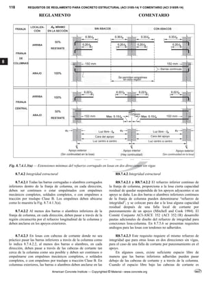 118 REQUISITOS DE REGLAMENTO PARA CONCRETO ESTRUCTURAL (ACI 318S-14) Y COMENTARIO (ACI 318SR-14)
REGLAMENTO COMENTARIO
American Concrete Institute — Copyrighted © Material—www.concrete.org
8
Fig. 8.7.4.1.3(a) — Extensiones mínimas del refuerzo corrugado en losas en dos direcciones sin vigas
8.7.4.2 Integridad estructural R8.7.4.2 Integridad estructural
8.7.4.2.1 Todas las barras corrugadas o alambres corrugados
inferiores dentro de la franja de columna, en cada dirección,
deben ser continuos o estar empalmados con empalmes
mecánicos completos, soldados completos, o con empalmes a
tracción por traslapo Clase B. Los empalmes deben ubicarse
como lo muestra la Fig. 8.7.4.1.3(a).
8.7.4.2.2 Al menos dos barras o alambres inferiores de la
franja de columna, en cada dirección, deben pasar a través de la
región circunscrita por el refuerzo longitudinal de la columna y
deben anclarse en los apoyos exteriores.
R8.7.4.2.1 y R8.7.4.2.2 El refuerzo inferior continuo de
la franja de columna, proporciona a la losa cierta capacidad
residual de quedar suspendida de los apoyos adyacentes si un
apoyo se daña. Las dos barras o alambres inferiores continuos
de la franja de columna pueden denominarse “refuerzo de
integridad”, y se colocan para dar a la losa alguna capacidad
residual después de una falla local de cortante por
punzonamiento de un apoyo (Mitchell and Cook 1984). El
Comité Conjunto ACI-ASCE 352 (ACI 352.1R) desarrolló
pautas adicionales de diseño del refuerzo de integridad para
conexiones losa-columna. En 8.7.5.6 se presentan requisitos
análogos para las losas con tendones no adheridos.
8.7.4.2.3 En losas con cabezas de cortante donde no sea
práctico pasar las barras inferiores a través de la columna como
lo indica 8.7.4.2.2, al menos dos barras o alambres, en cada
dirección, deben pasar a través de las cabezas de cortante tan
cerca de la columna como sea posible y deben ser continuos o
empalmarse con empalmes mecánicos completos, o soldados
completos, o con empalmes por traslapo a tracción Clase B. En
columnas exteriores, las barras o alambres deben anclarse en las
R8.7.4.2.3 Este requisito requiere el mismo refuerzo de
integridad que para otras losas en dos direcciones sin vigas,
para el caso de una falla de cortante por punzonamiento en el
apoyo.
En algunos casos, existe suficiente espacio libre de
manera que las barras inferiores adheridas pueden pasar
debajo de las cabezas de cortante y a través de la columna.
Cuando el espacio libre bajo las cabezas de cortante es
 