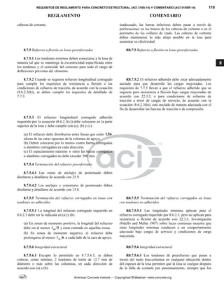 REQUISITOS DE REGLAMENTO PARA CONCRETO ESTRUCTURAL (ACI 318S-14) Y COMENTARIO (ACI 318SR-14) 119
REGLAMENTO COMENTARIO
American Concrete Institute — Copyrighted © Material—www.concrete.org
8
cabezas de cortante. inadecuado, las barras inferiores deben pasar a través de
perforaciones en los brazos de los cabezas de cortante o en el
perímetro de los collares de izado. Las cabezas de cortante
deben mantenerse lo más abajo posible en la losa para
aumentar su efectividad.
8.7.5 Refuerzo a flexión en losas preesforzadas R8.7.5 Refuerzo a flexión en losas preesforzadas
8.7.5.1 Los tendones externos deben conectarse a la losa de
manera tal que se mantenga la excentricidad especificada entre
los tendones y el centroide del concreto para todo el rango de
deflexiones previstas del elemento.
8.7.5.2 Cuando se requiera refuerzo longitudinal corrugado
para cumplir los requisitos de resistencia a flexión o las
condiciones de esfuerzo de tracción, de acuerdo con la ecuación
(8.6.2.3(b)), se deben cumplir los requisitos de detallado de
7.7.3.
R8.7.5.2 El refuerzo adherido debe estar adecuadamente
anclado para que desarrolle las cargas mayoradas. Los
requisitos de 7.7.3 llevan a que el refuerzo adherido que se
requiere para resistencia a flexión bajo cargas mayoradas de
acuerdo con 22.3.2, o para condiciones de esfuerzo de
tracción a nivel de cargas de servicio, de acuerdo con la
ecuación (8.6.2.3(b)), esté anclado de manera adecuada con el
fin de desarrollar las fuerzas de tracción o de compresión.
8.7.5.3 El refuerzo longitudinal corrugado adherido
requerido por la ecuación (8.6.2.3(c)) debe colocarse en la parte
superior de la losa y debe cumplir con (a), (b) y (c):
(a) El refuerzo debe distribuirse entre líneas que están 1.5h
afuera de las caras opuestas de la columna de apoyo.
(b) Deben colocarse por lo menos cuatro barras corrugadas
o alambres corrugados en cada dirección.
(c) El espaciamiento máximo s entre las barras corrugadas
o alambres corrugados no debe exceder 300 mm.
8.7.5.4 Terminación del refuerzo preesforzado
8.7.5.4.1 Las zonas de anclajes de postensado deben
diseñarse y detallarse de acuerdo con 25.9.
8.7.5.4.2 Los anclajes y conectores de postensado deben
diseñarse y detallarse de acuerdo con 25.8.
8.7.5.5 Terminación del refuerzo corrugados en losas con
tendones no adheridos
R8.7.5.5 Terminación del refuerzo corrugados en losas
con tendones no adheridos
8.7.5.5.1 La longitud del refuerzo corrugado requerido en
8.6.2.3 debe ser la indicada en (a) y (b).
(a) En zonas de momento positivo, la longitud del refuerzo
debe ser al menos 3
n
 y estar centrada en aquellas zonas.
(b) En zonas de momento negativo, el refuerzo debe
prolongarse al menos 6
n
 a cada lado de la cara de apoyo.
R8.7.5.5.1 Las longitudes mínimas aplican para el
refuerzo corrugado requerido por 8.6.2.3, pero no aplican para
resistencia a flexión de acuerdo con 22.3.2. Investigación
(Odello and Mehta 1967) sobre luces continuas muestra que
estas longitudes mínimas conducen a un comportamiento
adecuado bajo cargas de servicio y condiciones de carga
mayorada.
8.7.5.6 Integridad estructural R8.7.5.6 Integridad estructural
8.7.5.6.1 Excepto lo permitido en 8.7.5.6.3, se deben
colocar, como mínimo, 2 tendones de torón de 12.7 mm de
diámetro o más sobre las columnas, en cada dirección de
acuerdo con (a) o (b).
R8.7.5.6.1 Los tendones de preesfuerzo que pasan a
través del nudo losa-columna en cualquier ubicación dentro
del espesor de la losa permiten que la losa se cuelgue después
de la falla de cortante por punzonamiento, siempre que los
 