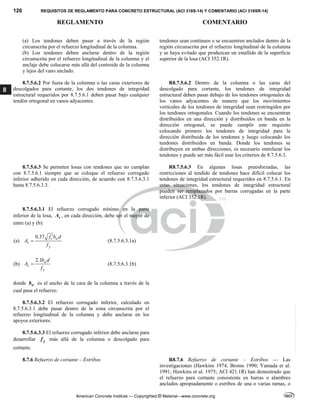 120 REQUISITOS DE REGLAMENTO PARA CONCRETO ESTRUCTURAL (ACI 318S-14) Y COMENTARIO (ACI 318SR-14)
REGLAMENTO COMENTARIO
American Concrete Institute — Copyrighted © Material—www.concrete.org
8
(a) Los tendones deben pasar a través de la región
circunscrita por el refuerzo longitudinal de la columna.
(b) Los tendones deben anclarse dentro de la región
circunscrita por el refuerzo longitudinal de la columna y el
anclaje debe colocarse más allá del centroide de la columna
y lejos del vano anclado.
tendones sean continuos o se encuentren anclados dentro de la
región circunscrita por el refuerzo longitudinal de la columna
y se haya evitado que produzcan un estallido de la superficie
superior de la losa (ACI 352.1R).
8.7.5.6.2 Por fuera de la columna o las caras exteriores de
descolgados para cortante, los dos tendones de integridad
estructural requeridos por 8.7.5.6.1 deben pasar bajo cualquier
tendón ortogonal en vanos adyacentes.
R8.7.5.6.2 Dentro de la columna o las caras del
descolgado para cortante, los tendones de integridad
estructural deben pasar debajo de los tendones ortogonales de
los vanos adyacentes de manera que los movimientos
verticales de los tendones de integridad sean restringidos por
los tendones ortogonales. Cuando los tendones se encuentran
distribuidos en una dirección y distribuidos en banda en la
dirección ortogonal, se puede cumplir este requisito
colocando primero los tendones de integridad para la
dirección distribuida de los tendones y luego colocando los
tendones distribuidos en banda. Donde los tendones se
distribuyen en ambas direcciones, es necesario entrelazar los
tendones y puede ser más fácil usar los criterios de 8.7.5.6.3.
8.7.5.6.3 Se permiten losas con tendones que no cumplan
con 8.7.5.6.1 siempre que se coloque el refuerzo corrugado
inferior adherido en cada dirección, de acuerdo con 8.7.5.6.3.1
hasta 8.7.5.6.3.3.
R8.7.5.6.3 En algunas losas preesforzadas, las
restricciones al tendido de tendones hace difícil colocar los
tendones de integridad estructural requeridos en 8.7.5.6.1. En
estas situaciones, los tendones de integridad estructural
pueden ser remplazados por barras corrugadas en la parte
inferior (ACI 352.1R).
8.7.5.6.3.1 El refuerzo corrugado mínimo en la parte
inferior de la losa, s
A , en cada dirección, debe ser el mayor de
entre (a) y (b):
(a)
0.37 c w
s
y
f b d
A
f

 (8.7.5.6.3.1a)
(b)
2.1 w
s
y
b d
A
f
 (8.7.5.6.3.1b)
donde w
b es el ancho de la cara de la columna a través de la
cual pasa el refuerzo.
8.7.5.6.3.2 El refuerzo corrugado inferior, calculado en
8.7.5.6.3.1 debe pasar dentro de la zona circunscrita por el
refuerzo longitudinal de la columna y debe anclarse en los
apoyos exteriores.
8.7.5.6.3.3 El refuerzo corrugado inferior debe anclarse para
desarrollar y
f más allá de la columna o descolgado para
cortante.
8.7.6 Refuerzo de cortante – Estribos R8.7.6 Refuerzo de cortante – Estribos — Las
investigaciones (Hawkins 1974; Broms 1990; Yamada et al.
1991; Hawkins et al. 1975; ACI 421.1R) han demostrado que
el refuerzo para cortante consistente en barras o alambres
anclados apropiadamente o estribos de una o varias ramas, o
--`````,`,,`,,`,`,`,,``,`,,,`,,-`-`,,`,,`,`,,`---
 
