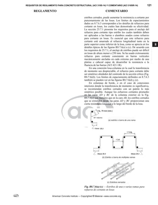 REQUISITOS DE REGLAMENTO PARA CONCRETO ESTRUCTURAL (ACI 318S-14) Y COMENTARIO (ACI 318SR-14) 121
REGLAMENTO COMENTARIO
American Concrete Institute — Copyrighted © Material—www.concrete.org
8
estribos cerrados, puede aumentar la resistencia a cortante por
punzonamiento de las losas. Los límites de espaciamientos
dados en 8.7.6.3 corresponden a los detalles de refuerzos para
cortante en losas, los cuales han demostrado su efectividad.
La sección 25.7.1 presenta los requisitos para el anclaje del
refuerzo para cortante tipo estribo los cuales también deben
ser aplicados a las barras o alambres usados como refuerzo
para cortante en losas. Es esencial que este refuerzo para
cortante esté amarrado al refuerzo longitudinal tanto en la
parte superior como inferior de la losa, como se aprecia en los
detalles típicos de las figuras R8.7.6(a) a (c). De acuerdo con
los requisitos de 25.7.1, el anclaje de estribos puede ser difícil
en losas de altura menor a 250 mm. Se ha usado exitosamente
refuerzo para cortante consistente en barras verticales
mecánicamente ancladas en cada extremo por medio de una
platina o cabezal capaz de desarrollar la resistencia a la
fluencia de las barras (ACI 421.1R).
En una conexión losa-columna en la cual la transferencia
de momento sea despreciable, el refuerzo para cortante debe
ser simétrico alrededor del centroide de la sección crítica (Fig.
R8.7.6(d)). Los límites de espaciamiento definidos en 8.7.6.3
también se pueden ver en las figuras R8.7.6(d) y (e).
En columnas de borde, o en el caso de conexiones
interiores donde la transferencia de momento es significativa,
se recomiendan estribos cerrados con un patrón lo más
simétrico posible. Aunque los esfuerzos cortantes promedio
en las caras AD y BC de la columna exterior en la Fig.
R8.7.6(e) son menores que en la cara AB, los estribos cerrados
que se extienden desde las caras AD y BC proporcionan una
cierta resistencia torsional a lo largo del borde de la losa.
Fig. R8.7.6(a)-(c) — Estribos de una o varias ramas para
refuerzo de cortante en losas
--`````,`,,`,,`,`,`,,``,`,,,`,,-`-`,,`,,`,`,,`---
 