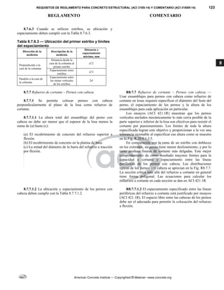 REQUISITOS DE REGLAMENTO PARA CONCRETO ESTRUCTURAL (ACI 318S-14) Y COMENTARIO (ACI 318SR-14) 123
REGLAMENTO COMENTARIO
American Concrete Institute — Copyrighted © Material—www.concrete.org
8
8.7.6.3 Cuando se utilicen estribos, su ubicación y
espaciamiento deben cumplir con la Tabla 8.7.6.3.
Tabla 8.7.6.3 — Ubicación del primer estribo y límites
del espaciamiento
Dirección de la
medición
Descripción de la
medición
Distancia o
espaciamiento
máximo, mm
Perpendicular a la
cara de la columna
Distancia desde la
cara de la columna al
primer estribo
2
d
Espaciamiento entre
estribos
2
d
Paralelo a la cara de
la columna
Espaciamiento entre
las ramas verticales
de los estribos
2d
8.7.7 Refuerzo de cortante – Pernos con cabeza
8.7.7.1 Se permite colocar pernos con cabeza
perpendicularmente al plano de la losa como refuerzo de
cortante.
8.7.7.1.1 La altura total del ensamblaje del perno con
cabeza no debe ser menor que el espesor de la losa menos la
suma de (a) hasta (c):
(a) El recubrimiento de concreto del refuerzo superior a
flexión.
(b) El recubrimiento de concreto en la platina de base.
(c) La mitad del diámetro de la barra del refuerzo a tracción
por flexión.
R8.7.7 Refuerzo de cortante – Pernos con cabeza —
Usar ensamblajes para pernos con cabeza como refuerzo de
cortante en losas requiere especificar el diámetro del fuste del
perno, el espaciamiento de los pernos y la altura de los
ensamblajes para cada aplicación en particular.
Los ensayos (ACI 421.1R) muestran que los pernos
verticales anclados mecánicamente lo más cerca posible de la
parte superior e inferior de la losa son efectivos para resistir el
cortante por punzonamiento. Los límites de toda la altura
especificada logran este objetivo y proporcionan a la vez una
tolerancia razonable al especificar esa altura como se muestra
en la Fig. R.20.6.1.3.5.
En comparación con la rama de un estribo con dobleces
en los extremos, un perno tiene menor deslizamiento, y por lo
tanto produce fisuras de cortante más delgadas. Este mejor
comportamiento da como resultado mayores límites para la
capacidad a cortante y espaciamiento entre las líneas
periféricas de los pernos con cabeza. Las distribuciones
típicas de los pernos con cabeza se aprecian en la Fig. R8.7.7.
La sección crítica más allá del refuerzo a cortante en general
tiene forma poligonal. Las ecuaciones para calcular los
esfuerzos a cortante en cada sección se dan en ACI 421.1R.
8.7.7.1.2 La ubicación y espaciamiento de los pernos con
cabeza deben cumplir con la Tabla 8.7.7.1.2.
R8.7.7.1.2 El espaciamiento especificado entre las líneas
periféricas del refuerzo a cortante está justificado por ensayos
(ACI 421.1R). El espacio libre entre las cabezas de los pernos
debe ser el adecuado para permitir la colocación del refuerzo
a flexión.
--`````,`,,`,,`,`,`,,``,`,,,`,,-`-`,,`,,`,`,,`---
 