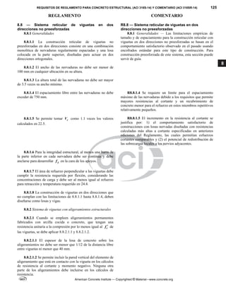 REQUISITOS DE REGLAMENTO PARA CONCRETO ESTRUCTURAL (ACI 318S-14) Y COMENTARIO (ACI 318SR-14) 125
REGLAMENTO COMENTARIO
American Concrete Institute — Copyrighted © Material—www.concrete.org
8
8.8 — Sistema reticular de viguetas en dos
direcciones no preesforzadas
8.8.1 Generalidades
8.8.1.1 La construcción reticular de viguetas no
preesforzadas en dos direcciones consiste en una combinación
monolítica de nervaduras regularmente espaciadas y una losa
colocada en la parte superior, diseñadas para actuar en dos
direcciones ortogonales.
8.8.1.2 El ancho de las nervaduras no debe ser menor de
100 mm en cualquier ubicación en su altura.
8.8.1.3 La altura total de las nervaduras no debe ser mayor
de 3.5 veces su ancho mínimo.
R8.8 — Sistema reticular de viguetas en dos
direcciones no preesforzadas
8.8.1 Generalidades — Las limitaciones empíricas de
tamaño y de espaciamiento para la construcción reticular con
viguetas en dos direcciones no preesforzadas se basan en el
comportamiento satisfactorio observado en el pasado usando
encofrados estándar para este tipo de construcción. Para
construcción preesforzada de este sistema, esta sección puede
servir de guía.
8.8.1.4 El espaciamiento libre entre las nervaduras no debe
exceder de 750 mm.
R8.8.1.4 Se requiere un límite para el espaciamiento
máximo de las nervaduras debido a los requisitos que permite
mayores resistencias al cortante y un recubrimiento de
concreto menor para el refuerzo en estos miembros repetitivos
relativamente pequeños.
8.8.1.5 Se permite tomar c
V como 1.1 veces los valores
calculados en 22.5.
R8.8.1.5 El incremento en la resistencia al cortante se
justifica por: 1) el comportamiento satisfactorio de
construcciones con losas nervadas diseñadas con resistencias
calculadas más altas a cortante especificadas en anteriores
ediciones del Reglamento, las cuales permitían esfuerzos
cortantes comparables y (2) el potencial de redistribución de
las sobrecargas locales a los nervios adyacentes.
8.8.1.6 Para la integridad estructural, al menos una barra de
la parte inferior en cada nervadura debe ser continua y debe
anclarse para desarrollar y
f en la cara de los apoyos.
8.8.1.7 El área de refuerzo perpendicular a las viguetas debe
cumplir la resistencia requerida por flexión, considerando las
concentraciones de carga y debe ser al menos igual al refuerzo
para retracción y temperatura requerido en 24.4.
8.8.1.8 La construcción de viguetas en dos direcciones que
no cumplan con las limitaciones de 8.8.1.1 hasta 8.8.1.4, deben
diseñarse como losas y vigas.
8.8.2 Sistema de viguetas con aligeramientos estructurales
8.8.2.1 Cuando se empleen aligeramientos permanentes
fabricados con arcilla cocida o concreto, que tengan una
resistencia unitaria a la compresión por lo menos igual al c
f  de
las viguetas, se debe aplicar 8.8.2.1.1 y 8.8.2.1.2.
8.8.2.1.1 El espesor de la losa de concreto sobre los
aligeramientos no debe ser menor que 1/12 de la distancia libre
entre viguetas ni menor que 40 mm.
8.8.2.1.2 Se permite incluir la pared vertical del elemento de
aligeramiento que está en contacto con la vigueta en los cálculos
de resistencia al cortante y momento negativo. Ninguna otra
parte de los aligeramientos debe incluirse en los cálculos de
resistencia.
 