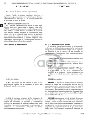 126 REQUISITOS DE REGLAMENTO PARA CONCRETO ESTRUCTURAL (ACI 318S-14) Y COMENTARIO (ACI 318SR-14)
REGLAMENTO COMENTARIO
American Concrete Institute — Copyrighted © Material—www.concrete.org
8
8.8.3 Sistema de viguetas con otros aligeramientos
8.8.3.1 Cuando se utilicen encofrados removibles o
aligeramientos que no cumplan con 8.8.2.1, el espesor de la losa
superior no debe ser menor que 1/12 de la distancia libre entre
las nervaduras, ni menor de 50 mm.
8.9 — Construcción de losas izadas
8.9.1 En losas construidas con el método de losas izadas
(lift-slab) donde no es práctico pasar los tendones, como indica
8.7.5.6.1, o las barras inferiores a través de la columna como lo
indica 8.7.4.2 ó 8.7.5.6.3, al menos dos tendones de postensado
o dos barras o alambres adheridos, en cada dirección, deben
pasar a través de los collares de izado tan cerca de la columna
como sea posible y deben ser continuos o empalmarse con
empalmes mecánicos completos, o soldados completos, o con
empalmes por traslapo Clase B. En las columnas exteriores, el
refuerzo debe anclarse en los collares de izado.
8.10 — Método de diseño directo R8.10 — Método de diseño directo
El Método de Diseño Directo consiste en un conjunto de
reglas para la distribución de momentos a las secciones de
losa y de vigas y simultáneamente cumplir con los requisitos
de seguridad y con la mayoría de los requisitos de
funcionamiento. Consiste en tres pasos fundamentales, como
se muestran a continuación:
(1) Determinación del momento estático mayorado total
(véase 8.10.3).
(2) Distribución del momento estático mayorado total a
las secciones de momentos negativos y positivos (véase
8.10.4).
(3) Distribución de los momentos mayorados negativos y
positivos a las columnas y franjas centrales y a las vigas,
si las hay (véase 8.10.5 y 8.10.6). La distribución de
momentos a las columnas y franjas centrales se usa
también en el método del pórtico equivalente (véase
8.11).
8.10.1 Generalidades R8.10.1 Generalidades
8.10.1.1 Se permite que los sistemas de losas en dos
direcciones que cumplan con las limitaciones de 8.10.2, sean
diseñados de acuerdo a esta sección.
R8.10.1.1 El método de diseño directo se desarrolló
tomando en cuenta los procedimientos teóricos para la
determinación de los momentos en losas sin y con vigas, la
necesidad de disponer de procedimientos simples de diseño y
construcción y precedentes derivados del comportamiento de
los sistemas de losas. En consecuencia, los sistemas de losa
que se diseñan con el método de diseño directo deben cumplir
con las limitaciones de 8.10.2.
8.10.1.2 Se permiten variaciones de las limitaciones de
8.10.2, siempre que se demuestre por medio de análisis que se
cumplen las condiciones de equilibrio y compatibilidad
geométrica, si la resistencia de diseño en cada sección es por lo
menos igual a la resistencia requerida y si se cumplen todas las
condiciones de funcionamiento incluyendo los límites
especificados para las deflexiones.
R8.10.1.2 Se puede usar el método de diseño directo aun
si la estructura no cumple con las limitaciones de 8.10.2,
siempre y cuando se pueda demostrar por medio del análisis
que la limitación en particular no aplica a esa estructura. Por
ejemplo, en el caso de un sistema de losa que soporta una
carga inmóvil (por ejemplo, un depósito de agua, en el cual se
espera que la carga sobre todos los paneles se espera que sea
 