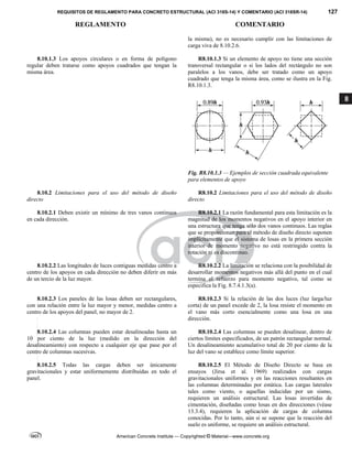 REQUISITOS DE REGLAMENTO PARA CONCRETO ESTRUCTURAL (ACI 318S-14) Y COMENTARIO (ACI 318SR-14) 127
REGLAMENTO COMENTARIO
American Concrete Institute — Copyrighted © Material—www.concrete.org
8
la misma), no es necesario cumplir con las limitaciones de
carga viva de 8.10.2.6.
8.10.1.3 Los apoyos circulares o en forma de polígono
regular deben tratarse como apoyos cuadrados que tengan la
misma área.
R8.10.1.3 Si un elemento de apoyo no tiene una sección
transversal rectangular o si los lados del rectángulo no son
paralelos a los vanos, debe ser tratado como un apoyo
cuadrado que tenga la misma área, como se ilustra en la Fig.
R8.10.1.3.
Fig. R8.10.1.3 — Ejemplos de sección cuadrada equivalente
para elementos de apoyo
8.10.2 Limitaciones para el uso del método de diseño
directo
R8.10.2 Limitaciones para el uso del método de diseño
directo
8.10.2.1 Deben existir un mínimo de tres vanos continuos
en cada dirección.
R8.10.2.1 La razón fundamental para esta limitación es la
magnitud de los momentos negativos en el apoyo interior en
una estructura que tenga sólo dos vanos continuos. Las reglas
que se proporcionan para el método de diseño directo suponen
implícitamente que el sistema de losas en la primera sección
interior de momento negativo no está restringido contra la
rotación ni es discontinuo.
8.10.2.2 Las longitudes de luces contiguas medidas centro a
centro de los apoyos en cada dirección no deben diferir en más
de un tercio de la luz mayor.
R8.10.2.2 La limitación se relaciona con la posibilidad de
desarrollar momentos negativos más allá del punto en el cual
termina el refuerzo para momento negativo, tal como se
especifica la Fig. 8.7.4.1.3(a).
8.10.2.3 Los paneles de las losas deben ser rectangulares,
con una relación entre la luz mayor y menor, medidas centro a
centro de los apoyos del panel, no mayor de 2.
R8.10.2.3 Si la relación de las dos luces (luz larga/luz
corta) de un panel excede de 2, la losa resiste el momento en
el vano más corto esencialmente como una losa en una
dirección.
8.10.2.4 Las columnas pueden estar desalineadas hasta un
10 por ciento de la luz (medido en la dirección del
desalineamiento) con respecto a cualquier eje que pase por el
centro de columnas sucesivas.
R8.10.2.4 Las columnas se pueden desalinear, dentro de
ciertos límites especificados, de un patrón rectangular normal.
Un desalineamiento acumulativo total de 20 por ciento de la
luz del vano se establece como límite superior.
8.10.2.5 Todas las cargas deben ser únicamente
gravitacionales y estar uniformemente distribuidas en todo el
panel.
R8.10.2.5 El Método de Diseño Directo se basa en
ensayos (Jirsa et al. 1969) realizados con cargas
gravitacionales uniformes y en las reacciones resultantes en
las columnas determinadas por estática. Las cargas laterales
tales como viento, o aquellas inducidas por un sismo,
requieren un análisis estructural. Las losas invertidas de
cimentación, diseñadas como losas en dos direcciones (véase
13.3.4), requieren la aplicación de cargas de columna
conocidas. Por lo tanto, aún si se supone que la reacción del
suelo es uniforme, se requiere un análisis estructural.
--`````,`,,`,,`,`,`,,``,`,,,`,,-`-`,,`,,`,`,,`---
 