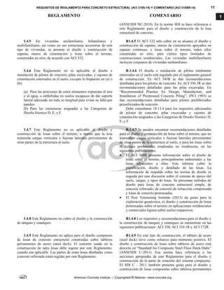 REQUISITOS DE REGLAMENTO PARA CONCRETO ESTRUCTURAL (ACI 318S-14) Y COMENTARIO (ACI 318SR-14) 11
REGLAMENTO COMENTARIO
American Concrete Institute — Copyrighted © Material—www.concrete.org
1
(ANSI/SDI NC-2010). En la norma SDI se hace referencia a
este Reglamento para el diseño y construcción de la losa
estructural de concreto.
1.4.5 En viviendas unifamiliares, bifamiliares y
multifamiliares, así como en sus estructuras accesorias de este
tipo de viviendas, se permite el diseño y construcción de
zapatas, muros de cimentación y losas sobre el terreno,
construidas en sitio, de acuerdo con ACI 332.
R1.4.5 El ACI 332 sólo cubre en su alcance el diseño y
construcción de zapatas, muros de cimentación apoyados en
zapatas continuas, y losas sobre el terreno, todos ellos
construidas en sitio, para ciertos tipos limitados de
construcciones residenciales. Las viviendas multifamiliares
incluyen conjuntos de viviendas unifamiliares.
1.4.6 Este Reglamento no es aplicable al diseño e
instalación de pilotes de concreto, pilas excavadas, y cajones de
cimentación enterrados en el suelo, excepto lo dispuesto en (a) o
(b):
(a) Para las porciones de estos elementos expuestas al aire
o al agua, o embebidas en suelos incapaces de dar soporte
lateral adecuado en toda su longitud para evitar su falla por
pandeo.
(b) Para las estructuras asignadas a las Categorías de
Diseño Sísmico D, E, y F.
R.1.4.6 El diseño e instalación de pilotes totalmente
enterrados en el suelo está regulado por el reglamento general
de construcción. En ACI 543R se dan recomendaciones
detalladas para los pilotes de concreto. En ACI 336.3R se dan
recomendaciones detalladas para las pilas excavadas. En
“Recommended Practice for Design, Manufacture, and
Installation of Prestressed Concrete Piling”, (PCI 1993) se
dan recomendaciones detalladas para pilotes prefabricados
preesforzados de concreto.
Debe consultarse 18.13.4 para los requisitos adicionales
de pilotes de concreto, pilas excavadas y cajones de
cimentación asignados a las Categorías de Diseño Sísmico D,
E, y F.
1.4.7 Este Reglamento no es aplicable al diseño y
construcción de losas sobre el terreno, a menos que la losa
transmita cargas verticales o fuerzas laterales provenientes de
otras partes de la estructura al suelo.
R.1.4.7 Se pueden encontrar recomendaciones detalladas
para el diseño y construcción de losas sobre el terreno, que no
transmiten cargas verticales o fuerzas laterales provenientes
de otras partes de la estructura al suelo, y para las losas sobre
el terreno postensadas empleadas en residencias, en las
siguientes publicaciones:
 El ACI 360R presenta información sobre el diseño de
losas sobre el terreno, principalmente industriales y las
losas adyacentes a ellas. Este informe cubre la
planificación, diseño y detallado de las losas. La
información de respaldo sobre las teorías de diseño es
seguida por una discusión sobre el sistema de apoyo del
suelo, cargas, y tipos de losas. Se presentan métodos de
diseño para losas de concreto estructural simple, de
concrete reforzado, de concreto de retracción compensada
y losas de concreto postensadas.
 El Post Tensioning Institute (2012) da guías para la
exploración geotécnica, el diseño y construcción de losas
postensadas sobre el terreno en aplicaciones residenciales
y comerciales ligeras sobre suelos expansivos.
1.4.8 Este Reglamento no cubre el diseño y la construcción
de tanques y estanques.
R1.4.8 Los requisitos y recomendaciones para el diseño y
la construcción de tanques y estanques se encuentran en las
siguientes publicaciones: ACI 350, ACI 334.1R y ACI 372R.
1.4.9 Este Reglamento no aplica para el diseño compuesto
de losas de concreto estructural construidas sobre tableros
permanentes de acero (steel deck). El concreto usado en la
construcción de tales losas debe regirse por este Reglamento,
cuando sea aplicable. Las partes de estas losas diseñadas como
concreto reforzado están regidas por este Reglamento.
R1.4.9 En este tipo de construcción, el tablero de acero
(steel deck) sirve como refuerzo para momento positivo. El
diseño y construcción de losas sobre tableros de acero está
descrito en “Standard for Composite Steel Floor Deck-Slabs”
(ANSI/SDI C-2011). Esa norma hace referencia a las
secciones apropiadas de este Reglamento para el diseño y
construcción de la parte de concreto del sistema compuesto.
El SDI C - 2011 también presenta guías para el diseño y
construcción de losas compuestas sobre tableros permanentes
 