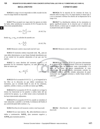 128 REQUISITOS DE REGLAMENTO PARA CONCRETO ESTRUCTURAL (ACI 318S-14) Y COMENTARIO (ACI 318SR-14)
REGLAMENTO COMENTARIO
American Concrete Institute — Copyrighted © Material—www.concrete.org
8
8.10.2.6 La carga viva no mayorada no debe exceder de dos
veces la carga muerta no mayorada.
R8.10.2.6 En la mayoría de los sistemas de losas, la
relación entre la carga viva y la carga muerta es menor que 2
y no es necesario verificar los efectos de la disposición de la
carga viva.
8.10.2.7 Para un panel con vigas entre los apoyos en todos
los lados, debe satisfacerse la ecuación (8.10.2.7a) para las dos
direcciones perpendiculares.
2
1 2
2
2 1
0.2 5.0
f
f

 



(8.10.2.7a)
donde 1
f
 y 2
f
 se calculan de acuerdo con
cb b
f
cs s
E I
E I
  (8.10.2.7b)
R8.10.2.7 La distribución elástica de los momentos se
aparta significativamente de lo descrito por el método de
diseño directo, a menos que se cumpla con los requisitos que
se proporcionan para la rigidez.
8.10.3 Momento estático mayorado total del vano R8.10.3 Momento estático mayorado total del vano
8.10.3.1 El momento estático mayorado total, o
M , para un
vano debe determinarse en una franja limitada lateralmente por
el eje central de los paneles adyacentes al eje que une los
apoyos.
8.10.3.2 La suma absoluta del momento positivo y el
promedio de los momentos negativos, en cada dirección, no
debe ser menor que:
2
2
8
u n
o
q
M 
 
(8.10.3.2)
R8.10.3.2 La ecuación (8.10.3.2) proviene directamente
de la deducción de Nichols (Nichols 1914) con la suposición
simplificadora que las reacciones están concentradas a lo
largo de las caras del apoyo perpendicular al vano
considerado. En general, resulta conveniente calcular los
momentos estáticos para dos mitades adyacentes de panel
incluyendo una franja de columnas y media franja central a
cada lado.
8.10.3.2.1 En la ecuación (8.10.3.2), n
 es la longitud de la
luz libre en la dirección en que deben considerarse los
momentos, que se extiende desde la cara de las columnas,
capiteles, cartelas o muros, y no debe ser menor que 1
0.65 .
8.10.3.2.2 En la ecuación (8.10.3.2), cuando no se tenga la
misma luz transversal en los paneles a ambos lados del eje
central de los apoyos, 2
 se debe tomar como el promedio de
las luces transversales adyacentes.
8.10.3.2.3 En la ecuación (8.10.3.2), cuando se considere el
vano adyacente y paralelo a un borde, la distancia del borde al
eje central del panel debe sustituir a 2
 .
8.10.4 Distribución del momento estático total mayorado R8.10.4 Distribución del momento estático total
mayorado
8.10.4.1 En un vano interior, o
M debe distribuirse como se
indica a continuación: 0.65 o
M para momento negativo y
0.35 o
M para momento positivo.
 