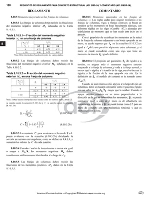 130 REQUISITOS DE REGLAMENTO PARA CONCRETO ESTRUCTURAL (ACI 318S-14) Y COMENTARIO (ACI 318SR-14)
REGLAMENTO COMENTARIO
American Concrete Institute — Copyrighted © Material—www.concrete.org
8
8.10.5 Momentos mayorados en las franjas de columnas
8.10.5.1 Las franjas de columna deben resistir las fracciones
del momento negativo interior u
M señaladas en la Tabla
8.10.5.1.
Tabla 8.10.5.1— Fracción del momento negativo
interior u
M en una franja de columna
1 2
1
f

 
 
 


	
2 1
 
0.5 1.0 2.0
0 0.75 0.75 0.75
≥ 1.0 0.90 0.75 0.45
Nota: Debe interpolarse linealmente entre los valores dados.
R8.10.5 Momentos mayorados en las franjas de
columnas — Las reglas dadas para asignar momentos a las
franjas de columnas, vigas y franjas centrales se basan en
estudios de los momentos en losas linealmente elásticas, con
diferente rigidez en las vigas (Gamble 1972) ajustadas por
coeficientes de momento que se han usado con éxito en el
pasado.
Con el propósito de establecer los momentos en la mitad
de la franja de columna adyacente a un borde apoyado en un
muro, se puede suponer que n
 en la ecuación (8.10.3.2) es
igual a n
 del vano paralelo adyacente entre columnas, y el
muro se puede considerar como una viga que tiene un
momento de inercia b
I igual a infinito.
8.10.5.2 Las franjas de columnas deben resistir las
fracciones del momento negativo exterior u
M señaladas en la
Tabla 8.10.5.2.
Tabla 8.10.5.2 — Fracción del momento negativo
exterior u
M en una franja de columna
1 2
1
f

 
 
 

 t
 2 1
 
0.5 1.0 2.0
0
0 1.0 1.0 1.0
≥ 2.5 0.75 0.75 0.75
≥ 1.0
0 1.0 1.0 1.0
≥ 2.5 0.90 0.75 0.45
Nota: Deben hacerse interpolaciones lineales entre los valores dados, donde t

se calcula usando la ecuación (8.10.5.2a) y C se calcula usando la ecuación
(8.10.5.2b).
2
cb
t
cs s
E C
E I
  (8.10.5.2a)
3
1 0.63
3
x x y
C
y
 
 
 
 
 (8.10.5.2b)
R8.10.5.2 El propósito del parámetro t
 de rigidez a la
torsión, es asignar todo el momento negativo exterior
mayorado a la franja de columna, y nada a la franja central, a
menos que la rigidez a la torsión de la viga, en relación con la
rigidez a la flexión de la losa apoyada sea alta. En la
definición de t
 el módulo de cortante se ha tomado como
2
cb
E .
Cuando se usen muros como apoyos a lo largo de ejes de
columnas, éstos se pueden considerar como vigas muy rígidas
con un valor de 1 2 1
f
   mayor que la unidad. Cuando el
apoyo exterior consista en un muro perpendicular a la
dirección en la que se determinen los momentos, t
 se puede
considerar igual a cero si el muro es de albañilería sin
resistencia a la torsión, y t
 se puede tomar como 2.5 para un
muro de concreto con alta resistencia torsional y que es
monolítico con la losa.
8.10.5.3 La constante C para secciones en forma de T o L
puede evaluarse con la ecuación (8.10.5.2b) dividiendo la
sección en sectores rectangulares, como se define en 8.4.1.8, y
sumando los valores de C de cada porción.
8.10.5.4 Cuando el ancho de las columnas o muros sea igual
o mayor a 2
3 4
 , los momentos negativos u
M deben
considerarse uniformemente distribuidos a lo largo de 2
 .
8.10.5.5 Las franjas de columnas deben resistir las
fracciones de los momentos positivos u
M dados en la Tabla
8.10.5.5.
 