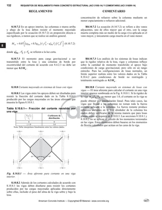132 REQUISITOS DE REGLAMENTO PARA CONCRETO ESTRUCTURAL (ACI 318S-14) Y COMENTARIO (ACI 318SR-14)
REGLAMENTO COMENTARIO
American Concrete Institute — Copyrighted © Material—www.concrete.org
8
concentración de refuerzo sobre la columna mediante un
menor espaciamiento o refuerzo adicional.
8.10.7.2 En un apoyo interior, las columnas o muros arriba
y abajo de la losa deben resistir el momento mayorado
especificado por la ecuación (8.10.7.2) en proporción directa a
sus rigideces, a menos que se realice un análisis general.
   2
2
2 2
0.07 0.5
sc Du Lu n Du n
M q q q
 
  
  
 
 
    (8.10.7.2)
donde Du
q , 2

 y n

 se refieren a la luz corta.
R8.10.7.2 La ecuación (8.10.7.2) se refiere a dos vanos
adyacentes, uno de ellos mayor que el otro, con la carga
muerta completa más un medio de la carga viva aplicada en el
vano mayor, y únicamente carga muerta en el vano menor.
8.10.7.3 El momento para carga gravitacional a ser
transmitido entre la losa y una columna de borde por
excentricidad del cortante de acuerdo con 8.4.2.3 no debe ser
menor que 0.3 o
M .
R8.10.7.3 Los análisis de los sistemas de losas indican
que la rigidez relativa de la losa, vigas y columnas influye
sobre la cantidad de momento transferido al apoyo bajo
condiciones de carga gravitacional, pero sólo en un rango
estrecho. Para las configuraciones de losas normales, un
límite superior realista entre los valores dados en la Tabla
8.10.4.2 para condiciones de borde no restringido y
totalmente restringido es 0.3 o
M .
8.10.8 Cortante mayorado en sistemas de losas con vigas
8.10.8.1 Las vigas entre los apoyos deben ser diseñadas para
resistir la fracción del cortante dado en la Tabla 8.10.8.1
producido por las cargas mayoradas en las áreas aferentes que
muestra la figura 8.10.8.1.
Tabla 8.10.8.1— Fracción del cortante resistido por
una viga
1 2
1
f

 
 
 


Coeficiente de
distribución
0 0
≥ 1.0 1.0
Nota: Debe interpolarse linealmente entre los valores dados.
Fig. 8.10.8.1 — Área aferente para cortante en una viga
interior.
R8.10.8 Cortante mayorado en sistemas de losas con
vigas — El área aferente para calcular el cortante en una viga
interior aparece sombreada en la Fig. 8.10.8.1. Si la rigidez de
la viga 1 2 1
f
   es menor que 1.0, el cortante en la viga se
puede obtener por interpolación lineal. Para tales casos, las
vigas que llegan a las columnas no toman toda la fuerza
cortante aplicada a la columna. La fuerza restante produce
esfuerzos cortantes en la losa alrededor de la columna los
cuales deben verificarse de la misma manera que para losas
planas, como se requiere en 8.10.8.3. Las secciones 8.10.8.1 y
8.10.8.2 no se aplican al cálculo de los momentos torsionales
en las vigas. Estos momentos deben basarse en los momentos
de flexión calculados que actúan en las caras de la viga.
8.10.8.2 Además de los cortantes calculados de acuerdo con
8.10.8.1 las vigas deben diseñarse para resistir los cortantes
producidos por las cargas mayoradas aplicadas directamente
sobre ellas, incluido el peso del alma de la viga sobre y bajo la
losa.
--`````,`,,`,,`,`,`,,``,`,,,`,,-`-`,,`,,`,`,,`---
 