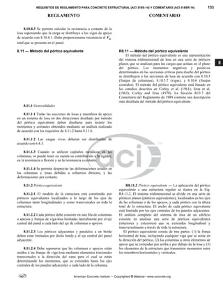 REQUISITOS DE REGLAMENTO PARA CONCRETO ESTRUCTURAL (ACI 318S-14) Y COMENTARIO (ACI 318SR-14) 133
REGLAMENTO COMENTARIO
American Concrete Institute — Copyrighted © Material—www.concrete.org
8
8.10.8.3 Se permite calcular la resistencia a cortante de la
losa suponiendo que la carga se distribuye a las vigas de apoyo
de acuerdo con 8.10.8.1. Debe proporcionarse resistencia al u
V
total que se presente en el panel.
8.11 — Método del pórtico equivalente R8.11 — Método del pórtico equivalente
El método del pórtico equivalente es una representación
del sistema tridimensional de losa en una serie de pórticos
planos que se analizan para las cargas que actúan en el plano
del pórtico. Los momentos negativos y positivos
determinados en las secciones críticas para diseño del pórtico
se distribuyen a las secciones de losa de acuerdo con 8.10.5
(franjas de columnas), 8.10.5.7 (vigas), y 8.10.6 (franjas
centrales). El método del pórtico equivalente está basado en
los estudios descritos en Corley et al. (1961); Jirsa et al.
(1963); Corley and Jirsa (1970). La Sección R13.7 del
Comentario del Reglamento de 1989 contiene una descripción
más detallada del método del pórtico equivalente.
8.11.1 Generalidades
8.11.1.1 Todas las secciones de losas y miembros de apoyo
en un sistema de losa en dos direcciones diseñado por método
del pórtico equivalente deben diseñarse para resistir los
momentos y cortantes obtenidos mediante un análisis realizado
de acuerdo con los requisitos de 8.11.2 hasta 8.11.6.
8.11.1.2 Las cargas vivas deberán ser distribuidas de
acuerdo con 6.4.3.
8.11.1.3 Cuando se utilicen capiteles metálicos en las
columnas, se puede tener en cuenta su contribución a la rigidez,
en la resistencia a flexión y en la resistencia a cortante.
8.11.1.4 Se permite despreciar las deformaciones axiales en
las columnas y losas debidas a esfuerzos directos, y las
deformaciones por cortante.
8.11.2 Pórtico equivalente
8.11.2.1 El modelo de la estructura está constituido por
pórticos equivalentes localizados a lo largo de los ejes de
columnas tanto longitudinales y como transversales en toda la
estructura.
8.11.2.2 Cada pórtico debe consistir en una fila de columnas
o apoyos y franjas de viga-losa limitadas lateralmente por el eje
central del panel a cada lado del eje de columnas o apoyos.
8.11.2.3 Los pórticos adyacentes y paralelos a un borde
deben estar limitados por dicho borde y el eje central del panel
adyacente.
8.11.2.4 Debe suponerse que las columnas o apoyos están
unidos a las franjas de viga-losa mediante elementos torsionales
transversales a la dirección del vano para el cual se están
determinando los momentos, que se extienden hasta los ejes
centrales de los paneles adyacentes a cada lado de la columna.
R8.11.2 Pórtico equivalente — La aplicación del pórtico
equivalente a una estructura regular se ilustra en la Fig.
R8.11.2. El sistema tridimensional se divide en una serie de
pórticos planos (pórticos equivalentes), localizados en los ejes
de las columnas o de los apoyos, y cada pórtico con la altura
total de la estructura. El ancho de cada pórtico equivalente
está limitado por los ejes centrales de los paneles adyacentes.
El análisis completo del sistema de losa de un edificio
consiste en analizar una serie de pórticos equivalentes
(interiores y exteriores) que se extienden longitudinal y
transversalmente a través de toda la estructura.
El pórtico equivalente consta de tres partes: (1) la franja
horizontal de losa, incluyendo cualquier viga que se actúe en
la dirección del pórtico, (2) las columnas u otros elementos de
apoyo que se extiendan por arriba y por debajo de la losa y (3)
los elementos de la estructura que transmiten momentos entre
los miembros horizontales y verticales.
--`````,`,,`,,`,`,`,,``,`,,,`,,-`-`,,`,,`,`,,`---
 