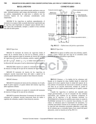 134 REQUISITOS DE REGLAMENTO PARA CONCRETO ESTRUCTURAL (ACI 318S-14) Y COMENTARIO (ACI 318SR-14)
REGLAMENTO COMENTARIO
American Concrete Institute — Copyrighted © Material—www.concrete.org
8
8.11.2.5 Cada pórtico equivalente puede analizarse como un
todo. Alternativamente, para cargas gravitacionales, se permite
un análisis independiente de cada piso o cubierta con los
extremos lejanos de las columnas considerados como
empotrados.
8.11.2.6 Si las vigas-losa se analizan separadamente, el
momento en un apoyo dado se puede determinar suponiendo que
la viga-losa está empotrada en cualquier apoyo distante dos o
más vanos del considerado, siempre y cuando la losa continúe
más allá de dicho punto.
Fig. R8.11.2 — Definiciones del pórtico equivalente.
8.11.3 Vigas-losa R8.11.3 Vigas-losa
8.11.3.1 El momento de inercia de vigas-losa desde el
centro de la columna hasta la cara de la columna, cartela o
capitel, debe suponerse igual al momento de inercia del sistema
de vigas-losa en la cara de la columna, cartela o capitel, dividido
por  2
2 2
1 c
  , donde 2
c y 2
 se miden transversalmente a
la dirección del vano para el cual se determinan los momentos.
R8.11.3.1 Un apoyo se define como una columna, capitel,
cartela o muro. Nótese que una viga no se considera como
elemento de apoyo del pórtico equivalente.
8.11.3.2 Debe tenerse en cuenta la variación del momento
de inercia a lo largo de los ejes de los sistemas de vigas-losa.
8.11.3.3 El momento de inercia de las vigas-losa en
cualquier sección transversal fuera del nudo o capitel de la
columna puede determinarse usando el área bruta de concreto.
8.11.4 Columnas
8.11.4.1 El momento de inercia de las columnas en el nudo,
desde la parte superior a la parte inferior del sistema viga-losa,
debe suponerse infinito.
8.11.4.2 Debe tenerse en cuenta la variación del momento
de inercia a lo largo de los ejes de las columnas.
8.11.4.3 Se permite determinar el momento de inercia de las
columnas en cualquier sección transversal fuera de nudos o
capiteles de columnas, usando el área bruta de concreto.
R8.11.4 Columnas — La rigidez de las columnas está
basada en la longitud de éstas medida desde la mitad del
espesor de la losa superior hasta la mitad del espesor de la
losa inferior. El momento de inercia de la columna se calcula
con base en su sección transversal, tomado en cuenta el
incremento de la rigidez proporcionado por el capitel, cuando
lo hay.
Cuando las vigas-losa se analizan por separado para
cargas gravitacionales, se usa el concepto de una columna
equivalente, que combina en un elemento compuesto la
rigidez de la viga-losa y la del elemento torsional. La
flexibilidad de la columna se modifica para tomar en cuenta la
flexibilidad torsional de la conexión losa-columna, lo cual
reduce su eficiencia para la transmisión de momentos. La
columna equivalente consiste en la columna real sobre y bajo
la viga-losa más elementos torsionales adheridos a cada lado
de la columna que se extienden hasta el eje central del panel
adyacente, como se muestra en la Fig. R8.11.4.
 