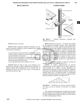 REQUISITOS DE REGLAMENTO PARA CONCRETO ESTRUCTURAL (ACI 318S-14) Y COMENTARIO (ACI 318SR-14) 135
REGLAMENTO COMENTARIO
American Concrete Institute — Copyrighted © Material—www.concrete.org
8
Fig. R8.11.4 — Columna equivalente (columnas más
elementos torsionales).
8.11.5 Elementos torsionales
8.11.5.1 Deben suponerse elementos torsionales con una
sección transversal constante en toda su longitud, que consiste
en la mayor de (a) hasta (c):
(a) Una porción de losa que tiene un ancho igual al de la
columna, cartela o capitel, en la dirección del vano para el
cual se determinan los momentos.
(b) Para sistemas monolíticos o totalmente compuestos, la
porción de losa especificada en (a) más la parte de la viga
transversal arriba y abajo de la losa.
(c) La viga transversal, como se define en 8.4.1.8.
8.11.5.2 Donde las vigas se unen a las columnas en la
dirección del vano para el cual se determinan los momentos, la
rigidez torsional debe multiplicarse por la relación entre el
momento de inercia de la losa con la viga y el momento de
inercia de la losa sin la viga.
R8.11.5 Elementos torsionales — El cálculo de la rigidez
de los elementos torsionales requiere varias suposiciones
simplificadoras. Si no existen vigas que formen pórtico con la
columna, se supone como elemento torsional la porción de la
losa igual al ancho de la columna o capitel. Si existen vigas
que aportiquen con la columna, se supone un comportamiento
de viga T o viga L, con alas que se extienden a cada lado de la
viga una distancia igual a la proyección de la viga hacia arriba
o hacia abajo de la losa, pero no mayor de cuatro veces el
espesor de la losa, véase 8.4.1.8. Además, se supone que no
ocurre ninguna rotación por torsión en la viga dentro del
ancho del apoyo.
Las secciones de los elementos a usarse en el cálculo de
la rigidez torsional están definidas en 8.11.5.1.
Estudios de análisis tridimensionales de diversas
configuraciones de losa sugieren que se puede obtener un
valor razonable de la rigidez a torsión suponiendo una
distribución de momento a lo largo del elemento sometido a
torsión que varía linealmente desde un máximo al centro de la
columna, hasta cero a la mitad del panel. La distribución
supuesta del momento unitario de torsión a lo largo de la línea
de eje de columna se muestra en la figura R8.11.5.
Fig. R8.11.5 — Distribución del momento torsional unitario
a lo largo del eje de columna AA mostrado en la figura
R8.11.4.
Una expresión aproximada para la rigidez del elemento
torsional, basada en los resultados de análisis tridimensionales
de varias configuraciones de losas (Corley et al. 1961; Jirsa et
al. 1963; Corley and Jirsa 1970) es:
--`````,`,,`,,`,`,`,,``,`,,
 