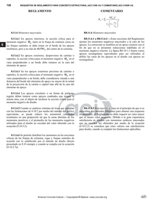 136 REQUISITOS DE REGLAMENTO PARA CONCRETO ESTRUCTURAL (ACI 318S-14) Y COMENTARIO (ACI 318SR-14)
REGLAMENTO COMENTARIO
American Concrete Institute — Copyrighted © Material—www.concrete.org
8
3
2
2
2
9
1
cs
t
E C
K
c
 
 

 
 


8.11.6 Momentos mayorados R8.11.6 Momentos mayorados
8.11.6.1 En apoyos interiores, la sección crítica para el
momento negativo u
M tanto en la franja de columna como en
las franjas centrales se debe tomar en el borde de los apoyos
rectilíneos, pero a no más de 1
0.175 del centro de la columna.
8.11.6.2 En apoyos exteriores, desprovistos de cartelas o
capiteles, la sección crítica para el momento negativo u
M en el
vano perpendicular a un borde debe tomarse en la cara del
elemento de apoyo.
8.11.6.3 En los apoyos exteriores provistos de cartelas o
capiteles, la sección crítica para el momento negativo u
M en el
vano perpendicular a un borde, debe considerarse situada a una
distancia del borde del elemento de apoyo no mayor de la mitad
de la proyección de la cartela o capitel más allá de la cara del
elemento de apoyo.
8.11.6.4 Los apoyos circulares o en forma de polígono
regular deben tratarse como apoyos cuadrados que tengan la
misma área, con el objeto de localizar la sección crítica para el
momento negativo de diseño.
R8.11.6.1 a R8.11.6.4 —Estas secciones del Reglamento
ajustan los momentos negativos mayorados a la cara de los
apoyos. La corrección se modifica en un apoyo exterior con el
fin de que no se presenten reducciones indebidas en el
momento negativo exterior. La figura R8.10.1.3 ilustra varios
apoyos rectangulares equivalentes para ser utilizados al
definir las caras de los apoyos en el diseño con apoyos no
rectangulares.
8.11.6.5 Cuando se analicen sistemas de losas que cumplan
con las limitaciones de 8.10.2 por medio del método del pórtico
equivalente, se puede reducir los momentos calculados
resultantes en una proporción tal que la suma absoluta de los
momentos positivos y el promedio de los momentos negativos
utilizados para el diseño no excedan del valor obtenido con la
ecuación (8.10.3.2).
R8.11.6.5 Esta sección se basa en el principio de que si se
prescriben dos métodos diferentes para obtener una respuesta
en particular, el Reglamento no debe requerir un valor mayor
que el menor valor aceptable. Debido a la gran experiencia
satisfactoria en diseños con momentos estáticos mayorados
que no exceden los obtenidos por medio de la ecuación
(8.10.3.2) se considera que estos valores son satisfactorios
para diseño, cuando se cumplen las limitaciones aplicables.
8.11.6.6 Se permite distribuir los momentos en las secciones
críticas de las franjas de columna, vigas y franjas centrales de
acuerdo con lo establecido por el método de diseño directo
presentado en 8.10 siempre y cuando se cumpla con la ecuación
(8.10.2.7a).
 