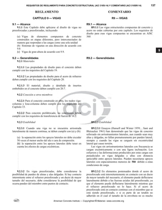 REQUISITOS DE REGLAMENTO PARA CONCRETO ESTRUCTURAL (ACI 318S-14) Y COMENTARIO (ACI 318SR-14) 137
REGLAMENTO COMENTARIO
American Concrete Institute — Copyrighted © Material—www.concrete.org
9
CAPÍTULO 9 — VIGAS
9.1 — Alcance
R9 — VIGAS
R9.1 — Alcance
9.1.1 Este Capítulo debe aplicarse al diseño de vigas no
preesforzadas y preesforzadas, incluyendo:
(a) Vigas de elementos compuestos de concreto
construidos en etapas diferentes, pero interconectados de
manera que respondan a las cargas como una sola unidad
(b) Sistemas de viguetas en una dirección de acuerdo con
9.8
(c) Vigas de gran altura de acuerdo con 9.9. 
 
R9.1.1 Las vigas estructurales compuestas de concreto y
acero no están cubiertas por este capítulo. Los requisitos de
diseño para esas vigas compuestas se encuentran en AISC
360.
 
9.2 — Generalidades R9.2 — Generalidades
9.2.1 Materiales
9.2.1.1 Las propiedades de diseño para el concreto deben
cumplir con los requisitos del Capítulo 19.
9.2.1.2 Las propiedades de diseño para el acero de refuerzo
deben cumplir con los requisitos del Capítulo 20.
9.2.1.3 El material, diseño y detallado de insertos
embebidos en el concreto deben cumplir con 20.7.
9.2.2 Conexión a otros miembros
9.2.2.1 Para el concreto construido en obra, los nudos viga-
columna y losa-columna deben cumplir con los requisitos del
Capítulo 15.
9.2.2.2 Para concreto prefabricado, las conexiones deben
cumplir con los requisitos de transferencia de fuerza de 16.2.
9.2.3 Estabilidad R9.2.3 Estabilidad
9.2.3.1 Cuando una viga no se encuentra arriostrada
lateralmente de manera continua, se deben cumplir con (a) y (b):
(a) la separación entre los apoyos laterales no debe exceder
50 veces el menor ancho del ala o cara de compresión.
(b) la separación entre los apoyos laterales debe tener en
cuenta los efectos de cargas excéntricas.  
R9.2.3.1 Ensayos (Hansell and Winter 1959; , Sant and
Bletzacker 1961) han demostrado que las vigas de concreto
reforzado sin arriostramientos laterales, aun cuando sean muy
altas y delgadas, no fallan prematuramente por pandeo lateral,
siempre y cuando las vigas se carguen sin excentricidad
lateral que cause torsión.
Las vigas sin arriostramientos laterales con frecuencia se
cargan excéntricamente o con una ligera inclinación. Los
esfuerzos y las deformaciones producidos por estas cargas son
perjudiciales en vigas delgadas y altas con distancia
apreciable entre apoyos laterales. Pueden necesitarse apoyos
laterales con espaciamientos menores de 50b debido a estas
condiciones de carga.
 
9.2.3.2 En vigas preesforzadas, debe considerarse la
posibilidad de pandeo de almas y alas delgadas. Si hay contacto
intermitente entre el refuerzo preesforzado y un ducto de mayor
tamaño del necesario, debe considerarse la posibilidad de que
ocurra pandeo del miembro entre puntos de contacto.
R9.2.3.2 En elementos postensados donde el acero de
preesforzado está intermitentemente en contacto con un ducto
de mayor tamaño del necesario, el elemento puede deflectarse
lateralmente debido a las fuerzas axiales del preesforzado, ya
que el elemento puede deflectarse lateralmente mientras que
el refuerzo preesforzado no lo hace. Si el acero de
preesforzado está en contacto continuo con el miembro que se
está siendo preesforzado, o si es parte de un tendón no
adherido en el cual el tamaño de la envoltura no es mucho
--`````,`,,`,,`,`,`,,``,`,,,`,,-`-`,,`,,`,`,,`---
 