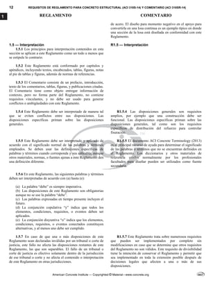 12 REQUISITOS DE REGLAMENTO PARA CONCRETO ESTRUCTURAL (ACI 318S-14) Y COMENTARIO (ACI 318SR-14)
REGLAMENTO COMENTARIO
American Concrete Institute — Copyrighted © Material—www.concrete.org
1
de acero. El diseño para momento negativo en el apoyo para
convertirla en una losa continua es un ejemplo típico en donde
una sección de la losa está diseñada en conformidad con este
Reglamento.
1.5 — Interpretación R1.5 — Interpretación
1.5.1 Los principios para interpretación contenidos en esta
sección se aplican a este Reglamento como un todo a menos que
se estipule lo contrario.
1.5.2 Este Reglamento está conformado por capítulos y
apéndices, incluyendo textos, encabezados, tablas, figuras, notas
al pie de tablas y figuras, además de normas de referencias.
1.5.3 El Comentario consiste de un prefacio, introducción,
texto de los comentarios, tablas, figuras, y publicaciones citadas.
El Comentario tiene como objeto entregar información de
contexto, pero no forma parte del Reglamento, no contiene
requisitos vinculantes, y no debe ser usado para generar
conflictos o ambigüedades con este Reglamento.
1.5.4 Este Reglamento debe ser interpretado de manera tal
que se eviten conflictos entre sus disposiciones. Las
disposiciones específicas priman sobre las disposiciones
generales.
R1.5.4 Las disposiciones generales son requisitos
amplios, por ejemplo que una construcción debe ser
funcional. Las disposiciones específicas priman sobre las
disposiciones generales, tal como son los requisitos
específicos de distribución del refuerzo para controlar
fisuración.
1.5.5 Este Reglamento debe ser interpretado y aplicado de
acuerdo con el significado normal de las palabras y términos
empleados. Se deben usar las definiciones específicas de
palabras y términos cuando corresponda y sea aplicable, aunque
otros materiales, normas, o fuentes ajenas a este Reglamento den
una definición diferente.
R1.5.5 El documento ACI Concrete Terminology (2013)
es el principal recurso de ayuda para determinar el significado
de las palabras o términos que no se encuentran definidos en
el Reglamento. Los diccionarios y otros materiales de
referencia usados normalmente por los profesionales
facultados para diseñar pueden ser utilizados como fuente
secundaria.
1.5.6 En este Reglamento, las siguientes palabras y términos
deben ser interpretadas de acuerdo con (a) hasta (e):
(a) La palabra “debe” es siempre imperativa.
(b) Las disposiciones de este Reglamento son obligatorias
aunque no se use la palabra “debe”.
(c) Las palabras expresadas en tiempo presente incluyen el
futuro.
(d) La conjunción copulativa “y” indica que todos los
elementos, condiciones, requisitos, o eventos deben ser
aplicados.
(e) La conjunción disyuntiva “o” indica que los elementos,
condiciones, requisitos, o eventos conectados constituyen
alternativas, y al menos uno debe ser cumplido.
1.5.7 En caso de que una o más disposiciones de este
Reglamento sean declaradas inválidas por un tribunal o corte de
justicia, este fallo no afecta las disposiciones restantes de este
Reglamento, las que son separables. El fallo de un tribunal o
corte de justicia es efectivo solamente dentro de la jurisdicción
de ese tribunal o corte y no afecta el contenido o interpretación
de este Reglamento en otras jurisdicciones.
R1.5.7 Este Reglamento trata sobre numerosos requisitos
que pueden ser implementados por completo sin
modificaciones en caso que se determine que otros requisitos
del Reglamento no son válidos. Este requisito de divisibilidad
tiene la intención de conservar el Reglamento y permitir que
sea implementado en toda la extensión posible después de
decisiones legales que afecten a una o más de sus
disposiciones.
 