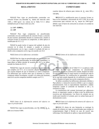 REQUISITOS DE REGLAMENTO PARA CONCRETO ESTRUCTURAL (ACI 318S-14) Y COMENTARIO (ACI 318SR-14) 139
REGLAMENTO COMENTARIO
American Concrete Institute — Copyrighted © Material—www.concrete.org
9
cuantías típicas de refuerzo para valores de y
f entre 280 y
550 MPa.
9.3.1.1.2 Para vigas no preesforzadas construidas con
concreto liviano con densidad c
w dentro del intervalo entre
1440 y 1840 kg/m3
, los valores de la Tabla 9.3.1.1 deben
multiplicarse por el mayor entre (a) y (b):
(a) 1.65 0.0003 c
w

(b) 1.09  
 
R9.3.1.1.2 La modificación para el concreto liviano se
basa en los resultados y discusiones de ACI 213R. No se dan
correcciones para concreto con c
w mayor de 1840 kg/m3
debido a que el factor de corrección es cercano a la unidad en
este intervalo.
9.3.1.1.3 Para vigas compuestas no preesforzadas
construidas con una combinación de concreto liviano y concreto
de peso normal, apuntaladas durante su construcción y donde el
concreto liviano se encuentra en compresión, se debe aplicar el
modificador de 9.3.1.1.2.
9.3.1.2 Se puede incluir el espesor del acabado de piso de
concreto en la altura h siempre y cuando se construya
monolíticamente con la viga o cuando el acabado del piso se
diseñe como compuesto con la viga, de acuerdo con 16.4.
9.3.2 Límites de las deflexiones calculadas R9.3.2 Límites de las deflexiones calculadas
 
9.3.2.1 Para las vigas no preesforzadas que no cumplen con
9.3.1 y para vigas preesforzadas, las deflexiones inmediatas y a
largo plazo se deben calcular de acuerdo con 24.2 y no deben
exceder los límites de 24.2.2.
9.3.2.2 Para vigas de concreto compuestas no preesforzadas
que cumplen con 9.3.1, no se necesita calcular las deflexiones
que ocurren después de que el elemento se vuelve compuesto.
Las deflexiones que ocurren antes que el elemento se vuelva
compuesto deben investigarse, excepto si la altura del elemento
antes de la acción compuesta también cumple con 9.3.1.
R9.3.2.2. Los límites de la Tabla 9.3.1.1 se aplican a toda
la altura de las vigas compuestas no preesforzadas
apuntaladas durante la construcción cuando, después de retirar
los apoyos temporales la carga muerta es resistida por toda la
sección compuesta. En construcción no apuntalada, la altura
de la viga bajo estudio depende de si la deflexión se considera
antes o después de lograr una acción compuesta efectiva.
Se deben considerar las deflexiones adicionales debidas a
flujo plástico y retracción excesivos debido a que se carguen
prematuramente. Esto es especialmente importante a edades
tempranas cuando el contenido de humedad es alto y la
resistencia es baja.
La transferencia del cortante horizontal por adherencia
directa es importante cuando se deben evitar las deflexiones
excesivas por deslizamiento. Las llaves de cortante son un
medio para transferir el cortante, pero no actúan hasta que el
deslizamiento ocurre.
9.3.3 Límite de la deformación unitaria del refuerzo en
vigas no preesforzadas
R9.3.3 Límite de la deformación unitaria del refuerzo en
vigas no preesforzadas
 
9.3.3.1 Para vigas no preesforzadas, con '
0.10
u c g
P f A
 , t

debe ser al menos 0.004.
R9.3.3.1 El efecto de esta limitación es restringir la
cuantía de refuerzo en vigas no preesforzadas para mitigar el
comportamiento frágil a flexión en caso de ocurrir una
sobrecarga. Esta limitación no aplica a vigas preesforzadas.
 