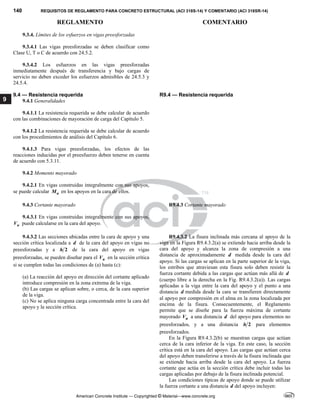 140 REQUISITOS DE REGLAMENTO PARA CONCRETO ESTRUCTURAL (ACI 318S-14) Y COMENTARIO (ACI 318SR-14)
REGLAMENTO COMENTARIO
American Concrete Institute — Copyrighted © Material—www.concrete.org
9
9.3.4. Límites de los esfuerzos en vigas preesforzadas
9.3.4.1 Las vigas preesforzadas se deben clasificar como
Clase U, T o C de acuerdo con 24.5.2.
9.3.4.2 Los esfuerzos en las vigas preesforzadas
inmediatamente después de transferencia y bajo cargas de
servicio no deben exceder los esfuerzos admisibles de 24.5.3 y
24.5.4.
9.4 — Resistencia requerida R9.4 — Resistencia requerida
9.4.1 Generalidades
9.4.1.1 La resistencia requerida se debe calcular de acuerdo
con las combinaciones de mayoración de carga del Capítulo 5.
9.4.1.2 La resistencia requerida se debe calcular de acuerdo
con los procedimientos de análisis del Capítulo 6.
9.4.1.3 Para vigas preesforzadas, los efectos de las
reacciones inducidas por el preesfuerzo deben tenerse en cuenta
de acuerdo con 5.3.11.
9.4.2 Momento mayorado
9.4.2.1 En vigas construidas integralmente con sus apoyos,
se puede calcular u
M en los apoyos en la cara de ellos.
9.4.3 Cortante mayorado R9.4.3 Cortante mayorado
9.4.3.1 En vigas construidas integralmente con sus apoyos,
u
V puede calcularse en la cara del apoyo.
9.4.3.2 Las secciones ubicadas entre la cara de apoyo y una
sección crítica localizada a d de la cara del apoyo en vigas no
preesforzadas y a 2
h de la cara del apoyo en vigas
preesforzadas, se pueden diseñar para el u
V en la sección crítica
si se cumplen todas las condiciones de (a) hasta (c):
(a) La reacción del apoyo en dirección del cortante aplicado
introduce compresión en la zona extrema de la viga.
(b) Las cargas se aplican sobre, o cerca, de la cara superior
de la viga.
(c) No se aplica ninguna carga concentrada entre la cara del
apoyo y la sección crítica.
 
R9.4.3.2 La fisura inclinada más cercana al apoyo de la
viga en la Figura R9.4.3.2(a) se extiende hacia arriba desde la
cara del apoyo y alcanza la zona de compresión a una
distancia de aproximadamente d medida desde la cara del
apoyo. Si las cargas se aplican en la parte superior de la viga,
los estribos que atraviesan esta fisura solo deben resistir la
fuerza cortante debida a las cargas que actúan más allá de d
(cuerpo libre a la derecha en la Fig. R9.4.3.2(a)). Las cargas
aplicadas a la viga entre la cara del apoyo y el punto a una
distancia d medida desde la cara se transfieren directamente
al apoyo por compresión en el alma en la zona localizada por
encima de la fisura. Consecuentemente, el Reglamento
permite que se diseñe para la fuerza máxima de cortante
mayorado u
V a una distancia d del apoyo para elementos no
preesforzados, y a una distancia 2
h para elementos
preesforzados.
En la Figura R9.4.3.2(b) se muestran cargas que actúan
cerca de la cara inferior de la viga. En este caso, la sección
crítica está en la cara del apoyo. Las cargas que actúan cerca
del apoyo deben transferirse a través de la fisura inclinada que
se extiende hacia arriba desde la cara del apoyo. La fuerza
cortante que actúa en la sección crítica debe incluir todas las
cargas aplicadas por debajo de la fisura inclinada potencial.
Las condiciones típicas de apoyo donde se puede utilizar
la fuerza cortante a una distancia d del apoyo incluyen:
 