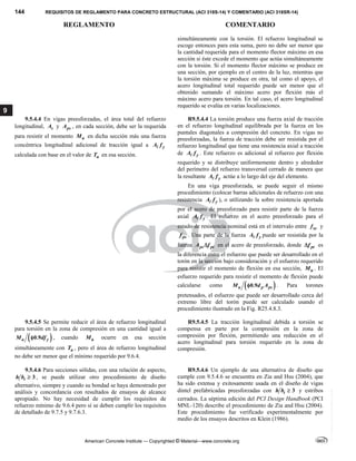144 REQUISITOS DE REGLAMENTO PARA CONCRETO ESTRUCTURAL (ACI 318S-14) Y COMENTARIO (ACI 318SR-14)
REGLAMENTO COMENTARIO
American Concrete Institute — Copyrighted © Material—www.concrete.org
9
simultáneamente con la torsión. El refuerzo longitudinal se
escoge entonces para esta suma, pero no debe ser menor que
la cantidad requerida para el momento flector máximo en esa
sección si éste excede el momento que actúa simultáneamente
con la torsión. Si el momento flector máximo se produce en
una sección, por ejemplo en el centro de la luz, mientras que
la torsión máxima se produce en otra, tal como el apoyo, el
acero longitudinal total requerido puede ser menor que el
obtenido sumando el máximo acero por flexión más el
máximo acero para torsión. En tal caso, el acero longitudinal
requerido se evalúa en varias localizaciones.
9.5.4.4 En vigas preesforzadas, el área total del refuerzo
longitudinal, s
A y ps
A , en cada sección, debe ser la requerida
para resistir el momento u
M en dicha sección más una fuerza
concéntrica longitudinal adicional de tracción igual a y
A f

calculada con base en el valor de u
T en esa sección.
R9.5.4.4 La torsión produce una fuerza axial de tracción
en el refuerzo longitudinal equilibrada por la fuerza en los
puntales diagonales a compresión del concreto. En vigas no
preesforzadas, la fuerza de tracción debe ser resistida por el
refuerzo longitudinal que tiene una resistencia axial a tracción
de y
A f
 . Este refuerzo es adicional al refuerzo por flexión
requerido y se distribuye uniformemente dentro y alrededor
del perímetro del refuerzo transversal cerrado de manera que
la resultante y
A f
 actúe a lo largo del eje del elemento.
En una viga preesforzada, se puede seguir el mismo
procedimiento (colocar barras adicionales de refuerzo con una
resistencia y
A f
 ), o utilizando la sobre resistencia aportada
por el acero de preesforzado para resistir parte de la fuerza
axial y
A f
 . El esfuerzo en el acero preesforzado para el
estado de resistencia nominal está en el intervalo entre se
f y
ps
f . Una parte de la fuerza y
A f
 puede ser resistida por la
fuerza ps pt
A f
 en el acero de preesforzado, donde pt
f
 es
la diferencia entre el esfuerzo que puede ser desarrollado en el
torón en la sección bajo consideración y el esfuerzo requerido
para resistir el momento de flexión en esa sección, u
M . El
esfuerzo requerido para resistir el momento de flexión puede
calcularse como  
0.9
u p ps
M d A
 . Para torones
pretensados, el esfuerzo que puede ser desarrollado cerca del
extremo libre del torón puede ser calculado usando el
procedimiento ilustrado en la Fig. R25.4.8.3.
9.5.4.5 Se permite reducir el área de refuerzo longitudinal
para torsión en la zona de compresión en una cantidad igual a
 
0.9
u y
M df
 , cuando u
M   ocurre en esa sección
simultáneamente con u
T , pero el área de refuerzo longitudinal
no debe ser menor que el mínimo requerido por 9.6.4.
 
R9.5.4.5 La tracción longitudinal debida a torsión se
compensa en parte por la compresión en la zona de
compresión por flexión, permitiendo una reducción en el
acero longitudinal para torsión requerido en la zona de
compresión.
9.5.4.6 Para secciones sólidas, con una relación de aspecto,
3
t
h b  , se puede utilizar otro procedimiento de diseño
alternativo, siempre y cuando su bondad se haya demostrado por
análisis y concordancia con resultados de ensayos de alcance
apropiado. No hay necesidad de cumplir los requisitos de
refuerzo mínimo de 9.6.4 pero sí se deben cumplir los requisitos
de detallado de 9.7.5 y 9.7.6.3.
R9.5.4.6 Un ejemplo de una alternativa de diseño que
cumple con 9.5.4.6 se encuentra en Zia and Hsu (2004), que
ha sido extensa y exitosamente usada en el diseño de vigas
dintel prefabricadas preesforzadas con 3
t
h b  y estribos
cerrados. La séptima edición del PCI Design Handbook (PCI
MNL-120) describe el procedimiento de Zia and Hsu (2004).
Este procedimiento fue verificado experimentalmente por
medio de los ensayos descritos en Klein (1986).
--`````,`,,`,,`,`,`,,``,`,,,`,,-`-`,,`,,`,`,,`---
 