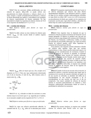 REQUISITOS DE REGLAMENTO PARA CONCRETO ESTRUCTURAL (ACI 318S-14) Y COMENTARIO (ACI 318SR-14) 145
REGLAMENTO COMENTARIO
American Concrete Institute — Copyrighted © Material—www.concrete.org
9
9.5.4.7 Para las secciones sólidas prefabricadas con una
relación de aspecto, 4.5
t
h b  , se puede utilizar otro
procedimiento de diseño alternativo y refuerzo abierto en el
alma, siempre y cuando la bondad del procedimiento y refuerzo
se hayan demostrado por análisis y concordancia con resultados
de ensayos experimentales de alcance apropiado. No hay
necesidad de cumplir los requisitos de refuerzo mínimo de 9.6.4
ni los requisitos de detallado de 9.7.5 y 9.7.6.3.
R9.5.4.7 El programa experimental descrito por Lucier et
al. (2011a) demuestra que refuerzo del alma abierto
apropiadamente detallado es una alternativa efectiva y segura
en lugar de los estribos cerrados tradicionalmente utilizados
en vigas dintel con 4.5
t
h b  . Lucier et al. (2011a) presentan
un procedimiento de diseño que cumple con los requisitos de
la presente sección para vigas dintel esbeltas y describen los
límites bajo las cuales el procedimiento es aplicable.
9.6 — Límites del refuerzo R9.6 — Límites del refuerzo
9.6.1 Refuerzo mínimo para flexión en vigas no
preesforzadas
R9.6.1 Refuerzo mínimo para flexión en vigas no
preesforzadas
 
9.6.1.1 Se debe colocar un área mínima de refuerzo para
flexión ,min
s
A en toda sección donde el análisis requiera
refuerzo a tracción.
R9.6.1.1 Este requisito tiene la intención de que la
resistencia a flexión exceda la resistencia de fisuración con un
margen apropiado. El objetivo es producir una viga que sea
capaz de sostener carga después del comienzo de la fisuración
por flexión, con fisuración y deflexiones visibles, de modo
que adviertan de una posible sobrecarga. Las vigas con menor
cuantía de refuerzo pueden sufrir fallas repentinas al
comienzo de la fisuración por flexión.
En la práctica, este requisito controla solamente el diseño
del refuerzo para aquellas vigas que, por razones
arquitectónicas u otras, tienen sección transversal mayor a la
requerida por las consideraciones de resistencia. Cuando la
cuantía de refuerzo en tracción es pequeña, el momento
resistente calculado como sección de concreto reforzado,
usando un análisis de sección fisurada, resulta menor que el
correspondiente al de una sección de concreto simple,
calculada a partir de su módulo de rotura. La falla en este caso
puede ocurrir con la primera fisuración y ser repentina y sin
advertencia. Para evitar dicha falla, se requiere una cantidad
mínima de refuerzo de tracción, tanto en las regiones de
momento positivo como negativo.
9.6.1.2 ,min
s
A debe ser mayor que (a) y (b), excepto en lo
dispuesto en 9.6.1.3. Para una viga estáticamente determinada
con el ala en tracción, el valor de w
b debe tomarse como el
menor entre f
b y 2 w
b .
(a) 
'
0.25 c
w
y
f
b d
f
(b) 
1.4
w
y
b d
f
 
R9.6.1.2 Cuando el ala de una sección está en tracción, la
cantidad de refuerzo a tracción necesaria para lograr que la
resistencia de la sección de concreto reforzado sea igual a la
de una sección no reforzada, es alrededor del doble de la
correspondiente en una sección rectangular o de la
correspondiente en una sección con alas con el ala en
compresión. Una mayor cantidad de refuerzo de tracción
mínima es necesaria particularmente en voladizos y otros
elementos estáticamente determinados donde no exista la
posibilidad de redistribuir los momentos.
9.6.1.3 Si el s
A colocado en todas las secciones es como
mínimo mayor en un tercio que el s
A requerido por el análisis,
no es necesario cumplir con los requisitos de 9.6.1.1 y 9.6.1.2.
9.6.2 Refuerzo mínimo para flexión en vigas preesforzadas R9.6.2 Refuerzo mínimo para flexión en vigas
preesforzadas
 
9.6.2.1 En vigas con refuerzo preesforzado adherido, la
cantidad total de s
A y ps
A debe ser la adecuada para resistir
R9.6.2.1 Por razones similares, se requiere una cantidad
mínima de refuerzo para flexión como en vigas no
--`````,`,,`,,`,`,`,,``,`,,,`,,-`-`,,`,,`,`,,`---
 