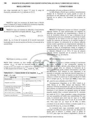 146 REQUISITOS DE REGLAMENTO PARA CONCRETO ESTRUCTURAL (ACI 318S-14) Y COMENTARIO (ACI 318SR-14)
REGLAMENTO COMENTARIO
American Concrete Institute — Copyrighted © Material—www.concrete.org
9
una carga mayorada por lo menos 1.2 veces la carga de
fisuración, calculada con el r
f definido en 19.2.3.
preesforzadas, tal como se discute en R9.6.1.1.
La falla abrupta a flexión que se produce inmediatamente
después de la fisuración no ocurre cuando el acero de
preesfuerzo no está adherido (ACI 423R); por lo tanto, este
requisito no se aplica a los elementos con tendones no
adheridos.
9.6.2.2 En vigas con resistencia de diseño tanto a flexión
como a cortante de al menos el doble de la resistencia requerida,
se permite omitir el cumplimiento de 9.6.2.1.
9.6.2.3 En vigas con tendones no adheridos, el área mínima
de refuerzo longitudinal corrugado adherido ,min
s
A debe ser:
,min 0.004
s ct
A A
 (9.6.2.3)  
donde ct
A es el área de la porción de la sección transversal
localizada entre la cara de tracción en flexión y el centroide de la
sección bruta.
R9.6.2.3 El Reglamento requiere un refuerzo corrugado
adherido mínimo en vigas preesforzadas con tendones no
adheridos para garantizar un comportamiento a flexión al
nivel de resistencia última de la viga a diferencia de un
comportamiento como arco atirantado, y para limitar el ancho
y separación de las fisuras al nivel de cargas de servicio
cuando los esfuerzos de tracción en el concreto exceden el
módulo de ruptura. La colocación de un refuerzo adherido
mínimo ayuda a garantizar un comportamiento apropiado en
todas las etapas de carga. La cantidad mínima de refuerzo
adherido se basa en investigaciones donde se comparó el
comportamiento de vigas postensadas con refuerzo adherido y
no adherido (Mattock et al. 1971). El área de refuerzo
adherido mínimo requerido por la ecuación (9.6.2.3) es
independiente del y
f del refuerzo.
 
9.6.3 Refuerzo mínimo a cortante R9.6.3 Refuerzo mínimo a cortante
9.6.3.1 Debe colocarse un área mínima de refuerzo para
cortante, ,min
v
A , en todas las secciones donde 0.5
u c
V V
 
excepto en los casos dados en la Tabla 9.6.3.1. Para estos casos
se debe proporcionar al menos ,min
v
A cuando u c
V V
  .
Tabla 9.6.3.1 — Casos donde no se requiere ,min
v
A si
0.5 c u c
V V V
   
Tipo de viga Condiciones
De poca altura h  250 mm
Integrales con la losa
h  que el mayor de 2.5 f
t ó 0.5 w
b
y
h  600 mm 
Construidas con concreto de peso
normal reforzado con fibras de
acero, de acuerdo con
26.4.1.5.1(a), 26.4.2.2(d) y
26.12.5.1(a) y con '
c
f ≤ 40 MPa
h  600 mm
y
'
0.17
u c w
V f b d
   
Viguetas en una dirección De acuerdo con 9.8
 
R9.6.3.1 El refuerzo a cortante restringe el crecimiento
de fisuras inclinadas y, por consiguiente, aumenta la
ductilidad de la viga y advierte sobre peligro de falla. Por el
contrario, en un alma sin refuerzo, la formación de la
fisuración inclinado puede conducir directamente a una falla
sin advertencia. Este refuerzo es muy importante si un
elemento es sometido a una fuerza de tracción imprevista o a
una sobrecarga. Por lo tanto, se requiere un área mínima de
refuerzo a cortante no menor que la especificada por la Tabla
9.6.3.3 siempre que u
V sea mayor que 0.5 c
V
 o mayor que
c
V
 para los casos señalados en la Tabla 9.6.3.1.
Investigaciones (Angelakos et al. 2001, Lubell et al.
2004, Brown et al. 2006, Becker and Buettner 1985,
Anderson 1978) han demostrado que vigas de gran altura con
poco refuerzo, en especial las construidas con concreto de alta
resistencia o con concreto con agregado grueso de tamaño
pequeño, pueden fallar a cortante menores del c
V calculado
por medio de 22.5.5. Vigas sometidas a cargas concentradas
son más susceptibles de exhibir esta vulnerabilidad. Por esta
razón, la exclusión para cierto tipo de vigas en la Tabla
9.6.3.1 está restringida para casos en que h no excede 600
mm. Para vigas con c
f  mayor de 48 MPa, se deben
considerar el uso de refuerzo mínimo a cortante cuando h es
mayor de 450 mm y u
V es mayor de 0.5 c
V
 .
La excepción para vigas construidas usando concreto
reforzado con fibras de acero intenta dar una alternativa de
diseño para el refuerzo a cortante, como se define en
22.5.10.5, para vigas con refuerzo longitudinal a flexión en
 