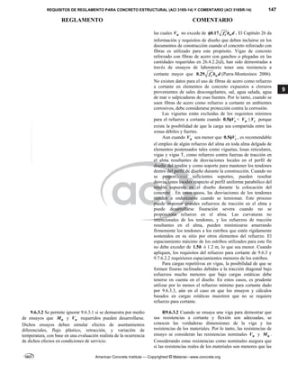 REQUISITOS DE REGLAMENTO PARA CONCRETO ESTRUCTURAL (ACI 318S-14) Y COMENTARIO (ACI 318SR-14) 147
REGLAMENTO COMENTARIO
American Concrete Institute — Copyrighted © Material—www.concrete.org
9
las cuales u
V no excede de 0.17 c w
f b d

 . El Capítulo 26 da
información y requisitos de diseño que deben incluirse en los
documentos de construcción cuando el concreto reforzado con
fibras es utilizado para este propósito. Vigas de concreto
reforzado con fibras de acero con ganchos o plegadas en las
cantidades requeridas en 26.4.2.2(d), han sido demostradas a
través de ensayos de laboratorio tener una resistencia a
cortante mayor que 0.29 c w
f b d
 (Parra-Montesinos 2006).
No existen datos para el uso de fibras de acero como refuerzo
a cortante en elementos de concreto expuestos a cloruros
provenientes de sales descongelantes, sal, agua salada, agua
de mar o salpicaduras de esas fuentes. Por lo tanto, cuando se
usen fibras de acero como refuerzo a cortante en ambientes
corrosivos, debe considerarse protección contra la corrosión.
Las viguetas están excluidas de los requisitos mínimos
para el refuerzo a cortante cuando 0.5 c
V
 < u
V ≤ c
V porque
existe la posibilidad de que la carga sea compartida entre las
zonas débiles y fuertes.
Aun cuando u
V sea menor que 0.5 c
V
 , es recomendable
el empleo de algún refuerzo del alma en toda alma delgada de
elementos postensados tales como viguetas, losas reticulares,
vigas y vigas T, como refuerzo contra fuerzas de tracción en
el alma resultantes de desviaciones locales en el perfil de
diseño del tendón y como soporte para mantener los tendones
dentro del perfil de diseño durante la construcción. Cuando no
se proporcionan suficientes soportes, pueden resultar
desviaciones locales respecto al perfil uniforme parabólico del
tendón supuesto en el diseño durante la colocación del
concreto . En estos casos, las desviaciones de los tendones
tienden a enderezarse cuando se tensionan. Este proceso
puede imponer grandes esfuerzos de tracción en el alma y
puede desarrollarse fisuración severa cuando no se
proporciona refuerzo en el alma. Las curvaturas no
intencionales de los tendones, y los esfuerzos de tracción
resultantes en el alma, pueden minimizarse amarrando
firmemente los tendones a los estribos que estén rígidamente
sostenidos en su sitio por otros elementos del refuerzo. El
espaciamiento máximo de los estribos utilizados para este fin
no debe exceder de 1.5h ó 1.2 m, lo que sea menor. Cuando
apliquen, los requisitos del refuerzo para cortante de 9.6.3 y
9.7.6.2.2 requirieren espaciamientos menores de los estribos.
Para cargas repetitivas en vigas, la posibilidad de que se
formen fisuras inclinadas debidas a la tracción diagonal bajo
esfuerzos mucho menores que bajo cargas estáticas debe
tenerse en cuenta en el diseño. En estos casos, es prudente
utilizar por lo menos el refuerzo mínimo para cortante dado
por 9.6.3.3, aún en el caso en que los ensayos y cálculos
basados en cargas estáticas muestren que no se requiere
refuerzo para cortante.
9.6.3.2 Se permite ignorar 9.6.3.1 si se demuestra por medio
de ensayos que n
M y n
V requeridos pueden desarrollarse.
Dichos ensayos deben simular efectos de asentamientos
diferenciales, flujo plástico, retracción, y variación de
temperatura, con base en una evaluación realista de la ocurrencia
de dichos efectos en condiciones de servicio.
R9.6.3.2 Cuando se ensaya una viga para demostrar que
sus resistencias a cortante y flexión son adecuadas, se
conocen las verdaderas dimensiones de la viga y las
resistencias de los materiales. Por lo tanto, las resistencias de
ensayo se consideran las resistencias nominales n
V y n
M .
Considerando estas resistencias como nominales asegura que
si las resistencias reales de los materiales son menores que las
--`````,`,,`,,`,`,`,,``,`,,,`,,-`-`,,`,,`,`,,`---
 