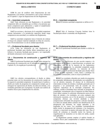 REQUISITOS DE REGLAMENTO PARA CONCRETO ESTRUCTURAL (ACI 318S-14) Y COMENTARIO (ACI 318SR-14) 13
REGLAMENTO COMENTARIO
American Concrete Institute — Copyrighted © Material—www.concrete.org
1
1.5.8 En caso de conflicto entre disposiciones de este
Reglamento y las normas y documentos a que se hace referencia
en el Capítulo 3, rigen las disposiciones de este Reglamento.
1.6 — Autoridad competente R1.6 — Autoridad competente
1.6.1 Toda referencia en este Reglamento a la autoridad
competente debe ser entendida que se refiere a las personas que
tienen competencia para administrar y vigilar el cumplimiento
de las disposiciones de este Reglamento.
R1.6.1 El término autoridad competente se define en 2.3.
1.6.2 Las acciones y decisiones de la autoridad competente
afectan únicamente a la jurisdicción específica donde tenga
competencia esta autoridad y no cambian este Reglamento.
R1.6.2 Solo el American Concrete Institute tiene la
facultad para alterar o enmendar este Reglamento.
1.6.3 La autoridad competente tiene el derecho de ordenar
el ensayo de cualquier material empleado en obras de concreto,
con el fin de determinar si es de la calidad especificada.
1.7 — Profesional facultado para diseñar R1.7 — Profesional facultado para diseñar
1.7.1 Todas las referencias en este Reglamento al
profesional facultado para diseñar deben interpretarse que se
refieren a la persona facultada para ejecutar y ser responsable
del diseño estructural o de la inspección.
R1.7.1 El profesional facultado para diseñar se define en
2.3.
1.8 — Documentos de construcción y registros del
diseño
R1.8 — Documentos de construcción y registros del
diseño
1.8.1 El profesional facultado para diseñar debe entregar los
documentos de construcción con la información requerida en el
Capítulo 26 y la exigida por la jurisdicción.
R1.8.1 Las disposiciones de esta sección respecto a la
elaboración de los planos y especificaciones, en general, son
congruentes con las de la mayoría de los reglamentos
generales de construcción. La autoridad competente puede
solicitar información adicional. La intención de esta
disposición es que el profesional facultado para diseñar firme
y ponga su sello registrado, o bien, firme y certifique los
documentos contractuales, como lo exija la jurisdicción.
1.8.2 Los cálculos correspondientes al diseño se deben
presentar junto con los documentos de construcción cuando así
lo requiera la autoridad competente. Se puede hacer el análisis y
diseño por medio de programas de computación siempre que se
entreguen las suposiciones de diseño, los datos de entrada, y los
resultados generados por el programa. Se puede usar análisis de
modelos físicos para complementar los cálculos.
R1.8.2 Las resultados obtenidos por medio de programas
de computador debidamente documentados son aceptables en
vez de cálculos manuales. El alcance de la información
relacionada con datos de entrada y resultados generados por el
programa a ser suministrada varía de acuerdo con los
requisitos específicos de la autoridad competente. Sin
embargo, cuando el diseñador haya utilizado un programa de
computador, normalmente sólo se requieren los datos básicos.
Estos deben contener la suficiente información acerca de los
datos de entrada y los resultados, así como cualquier otra
información necesaria, con el fin de permitir a la autoridad
competente efectuar una revisión detallada y hacer
comparaciones utilizando otro programa o cálculos manuales.
Los datos de entrada deben contener una identificación de la
designación del elemento, las cargas aplicadas, y las
longitudes de los vanos. Los resultados correspondientes
deben incluir la designación del elemento y los momentos,
cortantes y reacciones en puntos relevantes del vano. Para el
diseño de columnas es deseable incluir los factores de
magnificación de momentos en los datos de salida, cuando
sean aplicables.
El Reglamento permite emplear el análisis basado en
modelos físicos para complementar el análisis estructural y
 