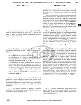 REQUISITOS DE REGLAMENTO PARA CONCRETO ESTRUCTURAL (ACI 318S-14) Y COMENTARIO (ACI 318SR-14) 151
REGLAMENTO COMENTARIO
American Concrete Institute — Copyrighted © Material—www.concrete.org
9
aproximadamente una distancia d , hacia un punto de
momento igual a cero. Cuando se colocan estribos, este efecto
es menos severo, aunque en cierta medida sigue estando
presente.
Para tener en cuenta las variaciones en la localización de
los momentos máximos, el Reglamento requiere la extensión
del refuerzo por una distancia d ó 12 b
d más allá del punto
donde se calcula que ya no se requiere para resistir la flexión,
excepto en los casos mencionados. En la Figura R9.7.3.2 se
ilustran los puntos de terminación de las barras para cumplir
con este requisito. Cuando se usan barras de diferentes
diámetros, la prolongación debe hacerse de acuerdo con el
diámetro de la barra que se esté terminando.
9.7.3.4 El refuerzo continuo en tracción por flexión debe
tener una longitud embebida no menor que d
 más allá del
punto en donde el refuerzo doblado o terminado ya no se
requiere para resistir la flexión.
R9.7.3.4 Donde se terminan barras adyacentes en zonas
en tracción se presentan picos en los esfuerzos en las barras
restantes. En la Figura R9.7.3.2 se usa la letra “x” para indicar
los puntos donde el refuerzo a tracción terminado ya no es
necesario para resistir flexión. Si las barras fueran terminadas
en esta ubicación (la ubicación requerida de la terminación
está más allá de este punto, según 9.7.3.3), estos esfuerzos
máximos en las barras continuas alcanzarían y
f en el punto
“x”, lo cual requiere una prolongación d
 completa como se
indica.
9.7.3.5 El refuerzo en tracción por flexión no debe
terminarse en una zona de tracción, a menos que se cumpla (a),
(b) o (c).
(a)  
2 3
u n
V V
  en el punto de terminación;
(b) Para barras No. 36 y menores, cuando el refuerzo que
continúa proporciona el doble del área requerida por flexión
en el punto de terminación y  
3 4
u n
V V
  ;
(c) Se proporciona un área de estribos o estribos cerrados de
confinamiento que excede lo requerido para cortante y
torsión a lo largo de cada barra o alambre que termina por
una distancia medida a partir del punto de terminación del
refuerzo igual a  
3 4 d . El área de estribos en exceso no
debe ser menor que 0.41 w yt
b s f . El espaciamiento s no
debe exceder  
8 b
d  .  
R9.7.3.5 Se han reportado evidencias de reducción de la
resistencia a cortante y de pérdida de ductilidad cuando se
terminan las barras en una zona en tracción, como se muestra
en la Figura R9.7.3.2. Como resultado, el Reglamento no
permite que el refuerzo por flexión termine en zonas de
tracción, a menos que se cumplan ciertas condiciones
adicionales. En zonas de tracción, las fisuras por flexión
tienden a abrirse a niveles bajos de carga donde se termina
cualquier refuerzo. Si el esfuerzo en el refuerzo que continúa
y la resistencia al cortante se aproximan ambos a sus valores
límites, las fisuras de tracción diagonal tienden a desarrollarse
prematuramente a partir de fisuras de flexión. Es poco
probable que las fisuras diagonales se formen en donde el
esfuerzo a cortante es bajo (véase 9.7.3.5(a)) o donde el
esfuerzo del refuerzo a flexión es bajo (9.7.3.5(b)). Las fisuras
diagonales se pueden restringir disminuyendo la separación
de los estribos (9.7.3.5(c)). Estos requisitos no se aplican a
empalmes a tracción, los cuales están cubiertos por 25.5.
9.7.3.6 Se debe proporcionar un anclaje adecuado para el
refuerzo en tracción en donde el esfuerzo en el refuerzo no es
directamente proporcional al momento, como ocurre en vigas
inclinadas, escalonadas o de sección variable, o en elementos en
los cuales el refuerzo de tracción no es paralelo a la cara de
compresión.
9.7.3.7 Se permite desarrollar el refuerzo a tracción
doblándolo dentro del alma para anclarlo o hacerlo continuo con
el refuerzo de la cara opuesta de la viga.
R9.7.3.7 Una barra doblada hacia la cara opuesta de la
viga para hacerla continua debe ser considerada como efectiva
para cumplir con 9.7.3.3 en el punto donde la barra cruza la
media altura del elemento.
--`````,`,,`,,`,`,`,,``,`,,,`,,-`-`,,`,,`,`,,`---
 