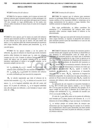 152 REQUISITOS DE REGLAMENTO PARA CONCRETO ESTRUCTURAL (ACI 318S-14) Y COMENTARIO (ACI 318SR-14)
REGLAMENTO COMENTARIO
American Concrete Institute — Copyrighted © Material—www.concrete.org
9
9.7.3.8 Terminación del refuerzo R9.7.3.8 Terminación del refuerzo
 
9.7.3.8.1 En los apoyos simples, por lo menos un tercio del
refuerzo máximo para momento positivo se debe prolongar a lo
largo de la cara inferior de la viga dentro del apoyo por lo menos
150 mm, excepto en vigas prefabricadas, en las cuales este
refuerzo debe extenderse al menos hasta el centro de la longitud
del apoyo.
R9.7.3.8.1 Se requiere que el refuerzo para momento
positivo se prolongue dentro del apoyo, con el fin de tener en
cuenta cambios en los momentos debido a variaciones en la
carga, asentamiento de los apoyos y cargas laterales. Esto
también aumenta la integridad estructural.
Para vigas prefabricadas, se deben considerar las
tolerancias y el recubrimiento del refuerzo para evitar
apoyarlas sobre concreto simple donde el refuerzo se ha
descontinuado.
9.7.3.8.2 En otros apoyos, por lo menos un cuarto del refuerzo
máximo para momento positivo se debe prolongar a lo largo de
la cara inferior de la viga por lo menos 150 mm dentro del
apoyo, y si la viga hace parte del sistema principal de resistencia
ante cargas laterales, debe anclarse para desarrollar y
f en la
cara del apoyo.
R9.7.3.8.2 Para vigas que sean parte del sistema de resistencia
antes cargas laterales, se requiere el desarrollo del refuerzo
para momento positivo para dar ductilidad en el caso de una
reversión de momentos.
9.7.3.8.3 En los apoyos simples y en los puntos de
inflexión, b
d para el refuerzo en tracción que resiste momento
positivo debe limitarse de manera que d
 para ese refuerzo
cumpla con (a) o (b). Cuando el refuerzo termina más allá del
centro del apoyo con un gancho estándar o en un anclaje
mecánico equivalente al menos a un gancho estándar, no es
necesario cumplir con (a) o (b).
(a)  
1.3
d n u a
M V
 
  cuando los extremos del
refuerzo estén confinados por una reacción de compresión.
(b)  
d n u a
M V
 
  cuando los extremos del refuerzo
no estén confinados por una reacción de compresión.
n
M se calcula suponiendo que todo el refuerzo de la
sección está sometido a y
f y u
V se calcula en la sección. En el
apoyo, a
 es la longitud embebida más allá del centro del
apoyo. En el punto de inflexión, a
 es la longitud embebida
más allá del punto de inflexión y está limitada al mayor valor
entre d y 12 b
d .
 
R9.7.3.8.3 El diámetro del refuerzo de momento positivo
se debe limitar para asegurar que las barras se desarrollen en
una distancia lo suficientemente corta de modo que la
capacidad del momento positivo sea mayor que el momento
aplicado en toda la longitud de la viga. Como se aprecia en la
Fig. R9.7.3.8.3(a), la pendiente del diagrama del momento es
u
V mientras que la pendiente de desarrollo del momento es
n d
M  , donde n
M es la resistencia nominal a flexión de la
sección transversal. Al dimensionar el refuerzo de modo que
la pendiente de capacidad n d
M  iguale o exceda la
pendiente de demanda, u
V , se proporciona el desarrollo
adecuado. Por lo tanto, n u
M V representa la longitud de
desarrollo disponible. En condiciones de apoyo favorables, se
permite un 30 por ciento de aumento para n u
M V cuando los
extremos del refuerzo estén confinados por una reacción de
compresión.
La aplicación de este requisito se encuentra ilustrada en
la Fig. R9.7.3.8.3(b) para apoyos simples y en la Figura
R9.7.3.8.3(c) para los puntos de inflexión. Por ejemplo, en el
apoyo simple de una viga, el diámetro de la barra que se
coloque será satisfactorio si d
 , calculado de acuerdo con
25.4.2, no excede 1.3 n u a
M V   .
El valor de a
 que debe usarse en los puntos de inflexión
está limitado por la altura efectiva del elemento d , o a 12
diámetros de la barra  
12 b
d , el que sea mayor. La limitación
a
 se incluye porque no existen datos de ensayos que
demuestren que una longitud larga de anclaje en el extremo
sea completamente efectiva para desarrollar una barra donde
hay una distancia corta entre un punto de inflexión y un punto
de esfuerzo máximo.
--`````,`,,`,,`,`,`,,``
 