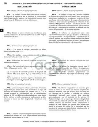 154 REQUISITOS DE REGLAMENTO PARA CONCRETO ESTRUCTURAL (ACI 318S-14) Y COMENTARIO (ACI 318SR-14)
REGLAMENTO COMENTARIO
American Concrete Institute — Copyrighted © Material—www.concrete.org
9
9.7.4 Refuerzo a flexión en vigas preesforzadas R9.7.4 Refuerzo a flexión en vigas preesforzadas
 
9.7.4.1 Los tendones externos deben conectarse al elemento
de concreto de manera tal que se mantenga la excentricidad
especificada entre los tendones y el centroide del concreto para
todo el rango de deflexiones previstas del elemento.
R9.7.4.1 Los tendones externos son a menudo acoplados
al elemento de concreto en varios puntos entre los anclajes,
tales como a media luz, o a los cuartos o los tercios de ésta,
para lograr efectos de balanceo de cargas, alineamiento de
tendones o para solucionar problemas de vibración de los
tendones. Debe prestarse atención a los efectos causados por
el cambio en el trazado del tendón en relación con el centroide
del concreto a medida que el elemento se deforma bajo los
efectos del postensado y de las cargas aplicadas.
9.7.4.2 Cuando se coloca refuerzo no preesforzado para
cumplir con requisitos de resistencia a flexión, se deben cumplir
los requisitos de 9.7.3.
R9.7.4.2 El refuerzo no preesforzado debe estar
convenientemente anclado para que desarrolle las fuerzas de
las carga mayoradas. Los requisitos de 9.7.3 garantizan que el
refuerzo adherido que se requiere para la resistencia a flexión
bajo cargas mayoradas esté anclado de manera adecuada para
desarrollar las fuerzas de tracción o de compresión.
9.7.4.3 Terminación del refuerzo preesforzado
9.7.4.3.1 Las zonas de anclajes postensados se deben
diseñar y detallar según 25.9.
9.7.4.3.2 Los anclajes y conectores de postensado se deben
diseñar y detallar de acuerdo con 25.8.
9.7.4.4 Terminación del refuerzo corrugado en vigas con
tendones no adheridos
R9.7.4.4 Terminación del refuerzo corrugado en vigas
con tendones no adheridos
 
9.7.4.4.1 La longitud del refuerzo corrugado requerido en
9.6.2.3 debe cumplir con (a) y (b).
(a) En regiones de momento positivo, la longitud del
refuerzo debe ser al menos 3
n
 y estar centrada en esa
zona.
(b) En regiones de momento negativo, el refuerzo debe
prolongarse al menos 6
n
 a cada lado de la cara de apoyo.
 
R9.7.4.4.1 Se aplican las longitudes mínimas para el
refuerzo adherido requeridas en 9.6.2.3. Investigaciones
(Odello and Mehta 1967) sobre vanos continuos demuestran
que estas longitudes mínimas proporcionan un
comportamiento adecuado bajo cargas de servicio y cargas
mayoradas.
9.7.5 Refuerzo longitudinal a torsión R9.7.5 Refuerzo longitudinal a torsión
 
9.7.5.1 Cuando se requiera refuerzo por torsión, el refuerzo
longitudinal para torsión debe estar distribuido a lo largo del
perímetro de estribos cerrados que cumplan con 25.7.1.6, o
estribos cerrados de confinamiento con un espaciamiento
máximo de 300 mm. El refuerzo longitudinal debe estar dentro
de los estribos o estribos cerrados de confinamiento y debe
colocarse al menos una barra longitudinal o tendón en cada
esquina.
R9.7.5.1 El refuerzo longitudinal es necesario para
resistir la suma de las fuerzas de tracción longitudinales
debidas a la torsión. Dado que la fuerza actúa a lo largo del
eje centroidal de la sección, el centroide del refuerzo
longitudinal adicional para torsión debe coincidir
aproximadamente con el centroide de la sección. El
Reglamento logra esto al requerir que el refuerzo longitudinal
para torsión sea distribuido alrededor del perímetro de los
estribos cerrados. Se requieren barras longitudinales o
tendones en cada esquina del estribo para proporcionar
anclaje a las ramas del estribo. Se ha encontrado que las
barras en las esquinas son muy efectivas para desarrollar la
resistencia torsional y controlar las fisuras.
9.7.5.2 Las barras longitudinales para torsión deben tener un
diámetro de al menos 0.042 veces el espaciamiento del refuerzo
transversal, pero no menos de 10 mm.
--`````,`,,`,,`,`,`,,``,`,,,`,,-`-`,,`,,`,`,,`---
 
