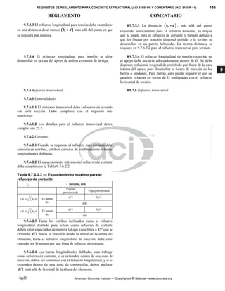 REQUISITOS DE REGLAMENTO PARA CONCRETO ESTRUCTURAL (ACI 318S-14) Y COMENTARIO (ACI 318SR-14) 155
REGLAMENTO COMENTARIO
American Concrete Institute — Copyrighted © Material—www.concrete.org
9
9.7.5.3 El refuerzo longitudinal para torsión debe extenderse
en una distancia de al menos  
t
b d
 más allá del punto en que
se requiera por análisis.
R9.7.5.3 La distancia  
t
b d
 , más allá del punto
requerido teóricamente para el refuerzo torsional, es mayor
que la usada para el refuerzo de cortante y flexión debido a
que las fisuras por tracción diagonal debidas a la torsión se
desarrollan en un patrón helicoidal. La misma distancia se
requiere en 9.7.6.3.2 para el refuerzo transversal para torsión.
9.7.5.4 El refuerzo longitudinal para torsión se debe
desarrollar en la cara del apoyo de ambos extremos de la viga.
R9.7.5.4 El refuerzo longitudinal de torsión requerido en
el apoyo debe anclarse adecuadamente dentro de él. Se debe
disponer suficiente longitud de embebido por fuera de la cara
interna del apoyo para desarrollar la fuerza de tracción de las
barras o tendones. Para barras, esto puede requerir el uso de
ganchos o barras en forma de U traslapadas con el refuerzo
horizontal de torsión.
9.7.6 Refuerzo transversal R9.7.6 Refuerzo transversal
9.7.6.1 Generalidades
9.7.6.1.1 El refuerzo transversal debe colocarse de acuerdo
con esta sección. Debe cumplirse con el requisito más
restrictivo.
9.7.6.1.2 Los detalles para el refuerzo transversal deben
cumplir con 25.7.
9.7.6.2 Cortante
9.7.6.2.1 Cuando se requiera, el refuerzo para cortante debe
consistir en estribos, estribos cerrados de confinamiento o barras
longitudinales dobladas.
9.7.6.2.2 El espaciamiento máximo del refuerzo de cortante
debe cumplir con la Tabla 9.7.6.2.2.
Tabla 9.7.6.2.2 — Espaciamiento máximo para el
refuerzo de cortante
s
V s máximo, mm
Viga no
preesforzada
Viga preesforzada
'
0.33 c w
f b d
 El menor
de:
2
d 3 4
h
600
'
0.33 c w
f b d
 El menor
de:
4
d 3 8
h
300
 
9.7.6.2.3 Tanto los estribos inclinados como el refuerzo
longitudinal doblado para actuar como refuerzo de cortante
deben estar espaciados de manera tal que cada línea a 45º que se
extienda 2
d hacia la reacción desde la mitad de la altura del
elemento, hasta el refuerzo longitudinal de tracción, debe estar
cruzada por lo menos por una línea de refuerzo de cortante.
 
9.7.6.2.4 Las barras longitudinales dobladas para trabajar
como refuerzo de cortante, si se extienden dentro de una zona de
tracción, deben ser continuas con el refuerzo longitudinal, y si se
extienden dentro de una zona de compresión, deben anclarse
2
d más allá de la mitad de la altura del elemento.
--`````,`,,`,,`,`,`,,``,`,,,`,,-`-`,,`,,`,`,,`---
 