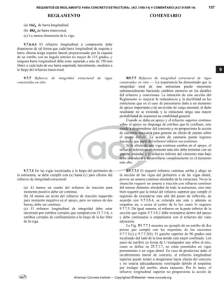 REQUISITOS DE REGLAMENTO PARA CONCRETO ESTRUCTURAL (ACI 318S-14) Y COMENTARIO (ACI 318SR-14) 157
REGLAMENTO COMENTARIO
American Concrete Institute — Copyrighted © Material—www.concrete.org
9
(a) 16 b
d de barra longitudinal
(b) 48 b
d de barra transversal,
(c) La menor dimensión de la viga.
 
9.7.6.4.4 El refuerzo longitudinal a compresión debe
disponerse de tal forma que cada barra longitudinal de esquina y
barra alterna tenga soporte lateral proporcionado por la esquina
de un estribo con un ángulo interior no mayor de 135 grados, y
ninguna barra longitudinal debe estar separada a más de 150 mm
libres a cada lado de esa barra soportada lateralmente, medidos a
lo largo del refuerzo transversal.
9.7.7 Refuerzo de integridad estructural de vigas
construidas en sitio
R9.7.7 Refuerzo de integridad estructural de vigas
construidas en sitio — La experiencia ha demostrado que la
integridad total de una estructura puede mejorarse
substancialmente haciendo cambios menores en los detalles
del refuerzo y conexiones. La intención de esta sección del
Reglamento es mejorar la redundancia y la ductilidad en las
estructuras que en el caso de presentarse daño a un elemento
de apoyo importante o de un evento de carga anormal, el daño
resultante no se extienda y la estructura tenga una mayor
probabilidad de mantener su estabilidad general.
Cuando se daña un apoyo y el refuerzo superior continuo
sobre el apoyo no disponga de estribos que lo confinen, éste
tiende a desprenderse del concreto y no proporciona la acción
de catenaria necesaria para generar un efecto de puente sobre
el apoyo dañado. La acción de catenaria puede lograrse
haciendo que parte del refuerzo inferior sea continuo.
Si la altura de una viga continua cambia en el apoyo, el
refuerzo inferior en el elemento más alto debe terminar con un
gancho estándar y el refuerzo inferior del elemento más bajo
debe extenderse y desarrollarse completamente en el elemento
más alto.
9.7.7.1 En las vigas localizadas a lo largo del perímetro de
la estructura, se debe cumplir con (a) hasta (c) para efectos del
refuerzo de integridad estructural:
(a) Al menos un cuarto del refuerzo de tracción para
momento positivo debe ser continuo.
(b) Al menos un sexto del refuerzo de tracción requerido
para momento negativo en el apoyo, pero no menos de dos
barras, debe ser continuo.
(c) El refuerzo longitudinal de integridad debe estar
encerrado por estribos cerrados que cumplan con 25.7.1.6, o
estribos cerrados de confinamiento a lo largo de la luz libre
de la viga.
R9.7.7.1 El requerir refuerzo continuo arriba y abajo en
la sección de las vigas del perímetro o de las vigas dintel,
provee un amarre continuo alrededor de la estructura. No es la
intención requerir un amarre a tracción con refuerzo continuo
del mismo diámetro alrededor de toda la estructura, sino más
bien requerir que la mitad del refuerzo superior que cumple el
requisito de extenderse más allá del punto de inflexión, de
acuerdo con 9.7.3.8.4, se extienda aún más y además se
empalme en, o cerca al centro de la luz como lo requiere
9.7.7.5. De igual manera, el refuerzo en la parte inferior de la
sección que según 9.7.3.8.2 debe extenderse dentro del apoyo
y debe continuarse o empalmarse con el refuerzo del vano
adyacente.
La Fig. R9.7.7.1 muestra un ejemplo de un estribo de dos
piezas que cumple con los requisitos de las secciones
9.7.7.1(c) y 9.7.7.2(b). El gancho superior de 90 grados está
localizado del lado de la losa donde está mejor confinado. Los
pares de estribos en forma de U traslapados uno sobre el otro,
como se define en 25.7.1.7, no están permitidos en vigas
perimetrales o en vigas dintel. En caso de producirse daño al
recubrimiento lateral de concreto, el refuerzo longitudinal
superior puede tender a desgarrarse hacia afuera del concreto
y no estaría adecuadamente restringido debido al empalme
por traslapo del estribo, ahora expuesto. Por lo tanto, el
refuerzo longitudinal superior no proporciona la acción de
 