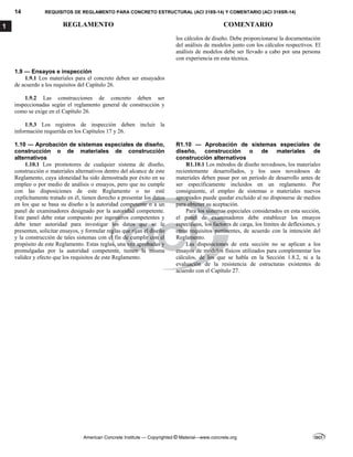 14 REQUISITOS DE REGLAMENTO PARA CONCRETO ESTRUCTURAL (ACI 318S-14) Y COMENTARIO (ACI 318SR-14)
REGLAMENTO COMENTARIO
American Concrete Institute — Copyrighted © Material—www.concrete.org
1
los cálculos de diseño. Debe proporcionarse la documentación
del análisis de modelos junto con los cálculos respectivos. El
análisis de modelos debe ser llevado a cabo por una persona
con experiencia en esta técnica.
1.9 — Ensayos e inspección
1.9.1 Los materiales para el concreto deben ser ensayados
de acuerdo a los requisitos del Capítulo 26.
1.9.2 Las construcciones de concreto deben ser
inspeccionadas según el reglamento general de construcción y
como se exige en el Capítulo 26.
1.9.3 Los registros de inspección deben incluir la
información requerida en los Capítulos 17 y 26.
1.10 — Aprobación de sistemas especiales de diseño,
construcción o de materiales de construcción
alternativos
R1.10 — Aprobación de sistemas especiales de
diseño, construcción o de materiales de
construcción alternativos
1.10.1 Los promotores de cualquier sistema de diseño,
construcción o materiales alternativos dentro del alcance de este
Reglamento, cuya idoneidad ha sido demostrada por éxito en su
empleo o por medio de análisis o ensayos, pero que no cumple
con las disposiciones de este Reglamento o no esté
explícitamente tratado en él, tienen derecho a presentar los datos
en los que se basa su diseño a la autoridad competente o a un
panel de examinadores designado por la autoridad competente.
Este panel debe estar compuesto por ingenieros competentes y
debe tener autoridad para investigar los datos que se le
presenten, solicitar ensayos, y formular reglas que rijan el diseño
y la construcción de tales sistemas con el fin de cumplir con el
propósito de este Reglamento. Estas reglas, una vez aprobadas y
promulgadas por la autoridad competente, tienen la misma
validez y efecto que los requisitos de este Reglamento.
R1.10.1 Los métodos de diseño novedosos, los materiales
recientemente desarrollados, y los usos novedosos de
materiales deben pasar por un período de desarrollo antes de
ser específicamente incluidos en un reglamento. Por
consiguiente, el empleo de sistemas o materiales nuevos
apropiados puede quedar excluido al no disponerse de medios
para obtener su aceptación.
Para los sistemas especiales considerados en esta sección,
el panel de examinadores debe establecer los ensayos
específicos, los factores de carga, los límites de deflexiones, y
otros requisitos pertinentes, de acuerdo con la intención del
Reglamento.
Las disposiciones de esta sección no se aplican a los
ensayos de modelos físicos utilizados para complementar los
cálculos, de los que se habla en la Sección 1.8.2, ni a la
evaluación de la resistencia de estructuras existentes de
acuerdo con el Capítulo 27.
--`````,`,,`,,`,`,`,,``,`,,,`,,-`-`,,`,,`,`,,`---
 