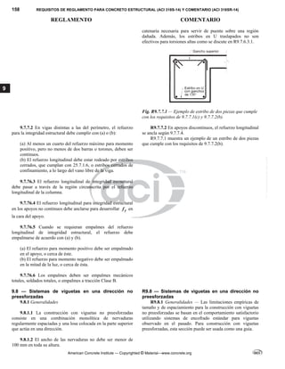 158 REQUISITOS DE REGLAMENTO PARA CONCRETO ESTRUCTURAL (ACI 318S-14) Y COMENTARIO (ACI 318SR-14)
REGLAMENTO COMENTARIO
American Concrete Institute — Copyrighted © Material—www.concrete.org
9
catenaria necesaria para servir de puente sobre una región
dañada. Además, los estribos en U traslapados no son
efectivos para torsiones altas como se discute en R9.7.6.3.1.
Fig. R9.7.7.1 — Ejemplo de estribo de dos piezas que cumple
con los requisitos de 9.7.7.1(c) y 9.7.7.2(b).
9.7.7.2 En vigas distintas a las del perímetro, el refuerzo
para la integridad estructural debe cumplir con (a) o (b):
(a) Al menos un cuarto del refuerzo máximo para momento
positivo, pero no menos de dos barras o torones, deben ser
continuos.
(b) El refuerzo longitudinal debe estar rodeado por estribos
cerrados, que cumplan con 25.7.1.6, o estribos cerrados de
confinamiento, a lo largo del vano libre de la viga.
 
R9.7.7.2 En apoyos discontinuos, el refuerzo longitudinal
se ancla según 9.7.7.4.
R9.7.7.1 muestra un ejemplo de un estribo de dos piezas
que cumple con los requisitos de 9.7.7.2(b).
9.7.76.3 El refuerzo longitudinal de integridad estructural
debe pasar a través de la región circunscrita por el refuerzo
longitudinal de la columna.
9.7.76.4 El refuerzo longitudinal para integridad estructural
en los apoyos no continuos debe anclarse para desarrollar y
f en
la cara del apoyo.
9.7.76.5 Cuando se requieran empalmes del refuerzo
longitudinal de integridad estructural, el refuerzo debe
empalmarse de acuerdo con (a) y (b).
(a) El refuerzo para momento positivo debe ser empalmado
en el apoyo, o cerca de éste.
(b) El refuerzo para momento negativo debe ser empalmado
en la mitad de la luz, o cerca de ésta.
9.7.76.6 Los empalmes deben ser empalmes mecánicos
totales, soldados totales, o empalmes a tracción Clase B.
9.8 — Sistemas de viguetas en una dirección no
preesforzadas
R9.8 — Sistemas de viguetas en una dirección no
preesforzadas
9.8.1 Generalidades
9.8.1.1 La construcción con viguetas no preesforzadas
consiste en una combinación monolítica de nervaduras
regularmente espaciadas y una losa colocada en la parte superior
que actúa en una dirección.
R9.8.1 Generalidades — Las limitaciones empíricas de
tamaño y de espaciamiento para la construcción con viguetas
no preesforzadas se basan en el comportamiento satisfactorio
utilizando sistemas de encofrado estándar para viguetas
observado en el pasado. Para construcción con viguetas
preesforzadas, esta sección puede ser usada como una guía.
9.8.1.2 El ancho de las nervaduras no debe ser menor de
100 mm en toda su altura.
--`````,`,,`,,`,`,`,,``,`,,,`,,-`-`,,`,,`,`,,`---
 