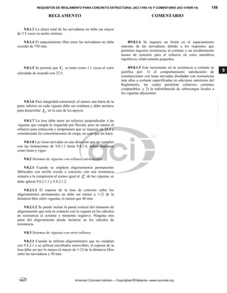 REQUISITOS DE REGLAMENTO PARA CONCRETO ESTRUCTURAL (ACI 318S-14) Y COMENTARIO (ACI 318SR-14) 159
REGLAMENTO COMENTARIO
American Concrete Institute — Copyrighted © Material—www.concrete.org
9
9.8.1.3 La altura total de las nervaduras no debe ser mayor
de 3.5 veces su ancho mínimo.
9.8.1.4 El espaciamiento libre entre las nervaduras no debe
exceder de 750 mm.
R9.8.1.4 Se requiere un límite en el espaciamiento
máximo de las nervaduras debido a los requisitos que
permiten mayores resistencias al cortante y un recubrimiento
menor de concreto para el refuerzo en estos miembros
repetitivos, relativamente pequeños.
9.8.1.5 Se permite que c
V se tome como 1.1 veces el valor
calculado de acuerdo con 22.5.
R9.8.1.5 Este incremento en la resistencia a cortante se
justifica por: 1) el comportamiento satisfactorio de
construcciones con losas nervadas diseñadas con resistencias
más altas a cortante especificadas en ediciones anteriores del
Reglamento, las cuales permitían esfuerzos cortantes
comparables, y 2) la redistribución de sobrecargas locales a
los viguetas adyacentes.
9.8.1.6 Para integridad estructural, al menos una barra de la
parte inferior en cada vigueta debe ser continua y debe anclarse
para desarrollar y
f en la cara de los apoyos.
9.8.1.7 La losa debe tener un refuerzo perpendicular a las
viguetas que cumpla lo requerido por flexión, pero no menor al
refuerzo para retracción y temperatura que se requiere en 24.4 y
considerando las concentraciones de carga, en caso que las haya.
9.8.1.8 Las losas nervadas en una dirección que no cumplan
con las limitaciones de 9.8.1.1 hasta 9.8.1.4, deben diseñarse
como losas y vigas.
9.8.2 Sistemas de viguetas con rellenos estructurales
9.8.2.1 Cuando se empleen aligeramientos permanentes
fabricados con arcilla cocida o concreto, con una resistencia
unitaria a la compresión al menos igual al c
f  de las viguetas, se
debe aplicar 9.8.2.1.1 y 9.8.2.1.2.
9.8.2.1.1 El espesor de la losa de concreto sobre los
aligeramientos permanentes no debe ser menor a 1/12 de la
distancia libre entre viguetas, ni menor que 40 mm.
9.8.2.1.2 Se puede incluir la pared vertical del elemento de
aligeramiento que está en contacto con la vigueta en los cálculos
de resistencia al cortante y momento negativo. Ninguna otra
parte del aligeramiento puede incluirse en los cálculos de
resistencia.
9.8.3 Sistemas de viguetas con otros rellenos
9.8.3.1 Cuando se utilicen aligeramientos que no cumplan
con 9.8.2.1 o se utilicen encofrados removibles, el espesor de la
losa debe ser por lo menos el mayor de 1/12 de la distancia libre
entre las nervaduras y 50 mm.
--`````,`,,`,,`,`,`,,``,`,,,`,,-`-`,,`,,`,`,,`---
 
