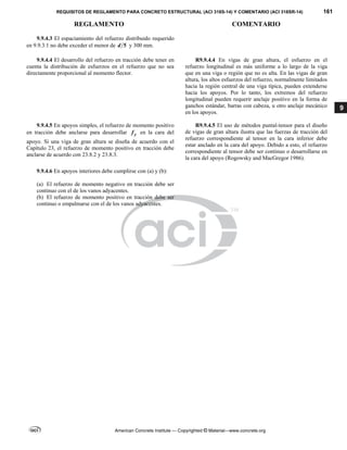 REQUISITOS DE REGLAMENTO PARA CONCRETO ESTRUCTURAL (ACI 318S-14) Y COMENTARIO (ACI 318SR-14) 161
REGLAMENTO COMENTARIO
American Concrete Institute — Copyrighted © Material—www.concrete.org
9
9.9.4.3 El espaciamiento del refuerzo distribuido requerido
en 9.9.3.1 no debe exceder el menor de 5
d y 300 mm.
9.9.4.4 El desarrollo del refuerzo en tracción debe tener en
cuenta la distribución de esfuerzos en el refuerzo que no sea
directamente proporcional al momento flector.
R9.9.4.4 En vigas de gran altura, el esfuerzo en el
refuerzo longitudinal es más uniforme a lo largo de la viga
que en una viga o región que no es alta. En las vigas de gran
altura, los altos esfuerzos del refuerzo, normalmente limitados
hacia la región central de una viga típica, pueden extenderse
hacia los apoyos. Por lo tanto, los extremos del refuerzo
longitudinal pueden requerir anclaje positivo en la forma de
ganchos estándar, barras con cabeza, u otro anclaje mecánico
en los apoyos.
9.9.4.5 En apoyos simples, el refuerzo de momento positivo
en tracción debe anclarse para desarrollar y
f en la cara del
apoyo. Si una viga de gran altura se diseña de acuerdo con el
Capítulo 23, el refuerzo de momento positivo en tracción debe
anclarse de acuerdo con 23.8.2 y 23.8.3.
R9.9.4.5 El uso de métodos puntal-tensor para el diseño
de vigas de gran altura ilustra que las fuerzas de tracción del
refuerzo correspondiente al tensor en la cara inferior debe
estar anclado en la cara del apoyo. Debido a esto, el refuerzo
correspondiente al tensor debe ser continuo o desarrollarse en
la cara del apoyo (Rogowsky and MacGregor 1986).
9.9.4.6 En apoyos interiores debe cumplirse con (a) y (b):
(a) El refuerzo de momento negativo en tracción debe ser
continuo con el de los vanos adyacentes.
(b) El refuerzo de momento positivo en tracción debe ser
continuo o empalmarse con el de los vanos adyacentes.
 