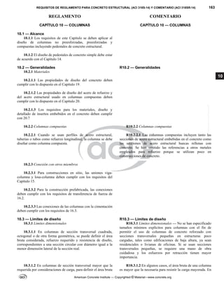 REQUISITOS DE REGLAMENTO PARA CONCRETO ESTRUCTURAL (ACI 318S-14) Y COMENTARIO (ACI 318SR-14) 163
REGLAMENTO COMENTARIO
American Concrete Institute — Copyrighted © Material—www.concrete.org
10
CAPÍTULO 10 — COLUMNAS
 
10.1 — Alcance
CAPÍTULO 10 — COLUMNAS
 
10.1.1 Los requisitos de este Capítulo se deben aplicar al
diseño de columnas no preesforzadas, preesforzadas y
compuestas incluyendo pedestales de concreto estructural.
10.1.2 El diseño de pedestales de concreto simple debe estar
de acuerdo con el Capítulo 14.
10.2 — Generalidades R10.2 — Generalidades
10.2.1 Materiales
10.2.1.1 Las propiedades de diseño del concreto deben
cumplir con lo dispuesto en el Capítulo 19.
10.2.1.2 Las propiedades de diseño del acero de refuerzo y
del acero estructural usado en columnas compuestas deben
cumplir con lo dispuesto en el Capítulo 20.
10.2.1.3 Los requisitos para los materiales, diseño y
detallado de insertos embebidos en el concreto deben cumplir
con 20.7
10.2.2 Columnas compuestas R10.2.2 Columnas compuestas
10.2.2.1 Cuando se usan perfiles de acero estructural,
tuberías o tubos como refuerzo longitudinal, la columna se debe
diseñar como columna compuesta.
R10.2.2.1 Las columnas compuestas incluyen tanto las
secciones de acero estructural embebidas en el concreto como
las secciones de acero estructural huecas rellenas con
concreto. Se han omitido las referencias a otros metales
empleados para refuerzo porque se utilizan poco en
construcciones de concreto.
10.2.3 Conexión con otros miembros
10.2.3.1 Para construcciones en sitio, las uniones viga-
columna y losa-columna deben cumplir con los requisitos del
Capítulo 15.
10.2.3.2 Para la construcción prefabricada, las conexiones
deben cumplir con los requisitos de transferencia de fuerza de
16.2.
10.2.3.3 Las conexiones de las columnas con la cimentación
deben cumplir con los requisitos de 16.3.
10.3 — Límites de diseño R10.3 — Límites de diseño
10.3.1 Límites dimensionales
10.3.1.1 En columnas de sección transversal cuadrada,
octogonal o de otra forma geométrica, se puede definir el área
bruta considerada, refuerzo requerido y resistencia de diseño,
correspondientes a una sección circular con diámetro igual a la
menor dimensión lateral de la sección real.
R10.3.1 Límites dimensionales — No se han especificado
tamaños mínimos explícitos para columnas con el fin de
permitir el uso de columnas de concreto reforzado con
secciones transversales pequeñas en estructuras poco
cargadas, tales como edificaciones de baja altura, ya sean
residenciales o livianas de oficinas. Si se usan secciones
transversales pequeñas, se requiere una mano de obra
cuidadosa y los esfuerzos por retracción tienen mayor
importancia.
10.3.1.2 En columnas de sección transversal mayor que la
requerida por consideraciones de carga, para definir el área bruta
R10.3.1.2 En algunos casos, el área bruta de una columna
es mayor que la necesaria para resistir la carga mayorada. En
--`````,`,,`,,`,`,`,,``,`,,,`,,-`-`,,`,,`,`,,`---
 