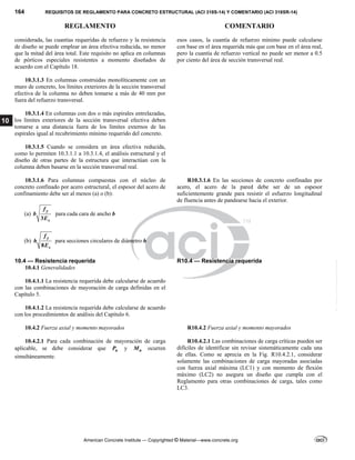 164 REQUISITOS DE REGLAMENTO PARA CONCRETO ESTRUCTURAL (ACI 318S-14) Y COMENTARIO (ACI 318SR-14)
REGLAMENTO COMENTARIO
American Concrete Institute — Copyrighted © Material—www.concrete.org
10
considerada, las cuantías requeridas de refuerzo y la resistencia
de diseño se puede emplear un área efectiva reducida, no menor
que la mitad del área total. Este requisito no aplica en columnas
de pórticos especiales resistentes a momento diseñados de
acuerdo con el Capítulo 18.
esos casos, la cuantía de refuerzo mínimo puede calcularse
con base en el área requerida más que con base en el área real,
pero la cuantía de refuerzo vertical no puede ser menor a 0.5
por ciento del área de sección transversal real.
10.3.1.3 En columnas construidas monolíticamente con un
muro de concreto, los límites exteriores de la sección transversal
efectiva de la columna no deben tomarse a más de 40 mm por
fuera del refuerzo transversal.
10.3.1.4 En columnas con dos o más espirales entrelazadas,
los límites exteriores de la sección transversal efectiva deben
tomarse a una distancia fuera de los límites externos de las
espirales igual al recubrimiento mínimo requerido del concreto.
10.3.1.5 Cuando se considera un área efectiva reducida,
como lo permiten 10.3.1.1 a 10.3.1.4, el análisis estructural y el
diseño de otras partes de la estructura que interactúan con la
columna deben basarse en la sección transversal real.
10.3.1.6 Para columnas compuestas con el núcleo de
concreto confinado por acero estructural, el espesor del acero de
confinamiento debe ser al menos (a) o (b):
(a)
3
y
s
f
b
E
para cada cara de ancho b
(b)
8
y
s
f
h
E
para secciones circulares de diámetro h
R10.3.1.6 En las secciones de concreto confinadas por
acero, el acero de la pared debe ser de un espesor
suficientemente grande para resistir el esfuerzo longitudinal
de fluencia antes de pandearse hacia el exterior.
10.4 — Resistencia requerida R10.4 — Resistencia requerida
10.4.1 Generalidades
10.4.1.1 La resistencia requerida debe calcularse de acuerdo
con las combinaciones de mayoración de carga definidas en el
Capítulo 5.
10.4.1.2 La resistencia requerida debe calcularse de acuerdo
con los procedimientos de análisis del Capítulo 6.
10.4.2 Fuerza axial y momento mayorados R10.4.2 Fuerza axial y momento mayorados
10.4.2.1 Para cada combinación de mayoración de carga
aplicable, se debe considerar que u
P y u
M ocurren
simultáneamente.
R10.4.2.1 Las combinaciones de carga críticas pueden ser
difíciles de identificar sin revisar sistemáticamente cada una
de ellas. Como se aprecia en la Fig. R10.4.2.1, considerar
solamente las combinaciones de carga mayoradas asociadas
con fuerza axial máxima (LC1) y con momento de flexión
máximo (LC2) no asegura un diseño que cumpla con el
Reglamento para otras combinaciones de carga, tales como
LC3.
--`````,`,,`,,`,`,`,,``,`,,,`,,-`-`,,`,,`,`,,`---
 