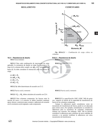 REQUISITOS DE REGLAMENTO PARA CONCRETO ESTRUCTURAL (ACI 318S-14) Y COMENTARIO (ACI 318SR-14) 165
REGLAMENTO COMENTARIO
American Concrete Institute — Copyrighted © Material—www.concrete.org
10
Fig. R10.4.2.1 — Combinación de carga crítica en
columnas.
10.5 — Resistencia de diseño R10.5 — Resistencia de diseño
10.5.1 Generalidades R10.5.1 Generalidades
10.5.1.1 Para cada combinación de mayoración de carga
aplicable, la resistencia de diseño en todas las secciones a lo
largo de la columna debe cumplir con n
S U
  , incluyendo (a)
hasta (d). Se debe considerar la interacción entre los efectos de
carga.
(a) n u
P P
 
(b) n u
M M
 
(c) n u
V V
 
(d) n u
T T
 
10.5.1.2  debe determinarse de acuerdo con 21.2.
R10.5.1.1 Véase R9.5.1.1.
10.5.2 Fuerza axial y momento R10.5.2 Fuerza axial y momento
10.5.2.1 n
P y n
M deben calcularse de acuerdo con 22.4.
10.5.2.2 Para columnas compuestas, las fuerzas entre la
sección de acero y el concreto se deben transferir mediante
apoyo directo, conectores para cortante o adherencia de acuerdo
con la resistencia axial asignada a cada componente.
R10.5.2.2 La especificación AISC (AISC 360) da guías
con respecto al cálculo de la capacidad de transferencia de
fuerza en las columnas compuestas.
Aunque la adherencia puede considerarse como un
mecanismo de transferencia de fuerza, puede no ser adecuada
para ciertos casos. Por ejemplo, normalmente se considera la
adherencia para la resistencia de columnas compuestas
rellenas con concreto. Sin embargo, AISC 360 no permite
considerar la adherencia para columnas de acero rodeadas de
concreto y no permite combinar la adherencia con otros
mecanismos de transferencia.
 