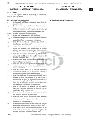 15 REQUISITOS DE REGLAMENTO PARA CONCRETO ESTRUCTURAL (ACI 318S-14) Y COMENTARIO (ACI 318SR-14)
REGLAMENTO COMENTARIO
American Concrete Institute — Copyrighted © Material—www.concrete.org
2
CAPÍTULO 2 — NOTACIÓN Y TERMINOLOGÍA R2 — NOTACIÓN Y TERMINOLOGÍA
2.1 — Alcance
2.1.1 Este capítulo define la notación y la terminología
usada en este Reglamento.
2.2 – Notación del Reglamento R2.2 — Notación del Comentario
a = profundidad del bloque rectangular equivalente de
esfuerzos, mm
v
a = luz de cortante, igual a la distancia del centro de una
carga concentrada a: (a) la cara del apoyo para
miembros continuos o en voladizo, o (b) el centro del
apoyo para miembros simplemente apoyados, mm
/
a mc = relación agua-materiales cementantes
b
A = área de una barra o alambre individual, mm2
brg
A = área neta de apoyo de la cabeza de un perno o tornillo
de anclaje, o barra corrugada con cabeza mm2
c
A = área de la sección de concreto que resiste la
transferencia de cortante, mm2
cf
A = mayor área transversal bruta perteneciente a las
franjas de viga-losa que corresponden a los dos
pórticos equivalentes ortogonales que se intersectan en
una columna de una losa en dos direcciones, mm2
ch
A = área de la sección transversal de un miembro
estructural, medida entre los bordes exteriores del
refuerzo transversal, mm2
cp
A = área encerrada por el perímetro exterior de la sección
transversal de concreto, mm2
cs
A = área de la sección de un puntal en un extremo en un
modelo puntal-tensor, medida perpendicularmente al
eje del puntal, mm2
ct
A = área de aquella parte de la sección transversal
comprendida entre la cara en tracción por flexión y el
centro de gravedad de la sección bruta, mm2
cv
A = área bruta de la sección de concreto limitada por el
espesor del alma y la longitud de la sección en la
dirección de la fuerza de cortante considerada en el
caso de muros, y área bruta de la sección de concreto
en el caso de diafragmas, no debe exceder el producto
del espesor por el ancho del diafragma, mm2
cw
A = área de la sección de concreto de un machón
individual, segmento horizontal de muro, o viga de
acople, que resiste cortante, mm2
f
A = área del acero de refuerzo en una ménsula o cartela
que resiste el momento de diseño, mm2
g
A = área bruta de la sección de concreto, mm2
. Para una
sección con vacíos, g
A es el área del concreto solo y
no incluye el área de los vacíos
h
A = área total de refuerzo para cortante paralelo al refuerzo
principal de tracción en una ménsula o cartela, mm2
j
A = área efectiva de la sección transversal dentro de un
nudo medida en un plano paralelo al plano del
refuerzo que genera cortante en el nudo, mm2
--`````,`,,`,,`,`,`,,``,`,,,`,,-`-`,,`,,`,`,,`---
 